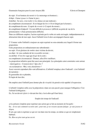 Grammaire française pour le cours moyen (III)                                         Calvet et Chompret

de sujet : Il est honteux de mentir (= Le mensonge est honteux) ;
d'objet : J'aime à jouer (= J'aime le jeu) ;
d'attribut : Se taire, c'est trahir (= Le silence est une trahison) ;
de complément circonstanciel : Il est fatigué de lire (= Il est fatigué par la lecture) ;
de complément de nom : L'espoir de revenir (= L'espoir du retour) ;
de complément d'adjectif : Un mot difficile à prononcer (difficile au point de vue de la
prononciation = d'une prononciation difficile).
Dans ces différents emplois, l'action exprimée par le verbe est seule envisagée, indépendamment et
abstraction faite de tout sujet. Aussi l'infinitif n'est-il alors accompagné d'aucun sujet.

2° Comme verbe l'infinitif a toujours un sujet exprimé ou sous-entendu avec lequel il forme une
proposition.
Cette proposition est ordinairement une subordonnée :
ou sujet : Il est glorieux de tomber ainsi victime du devoir;
ou objet : Je vous souhaite de lui ressembler en tout ;
ou attribut : C'est être sage que d'agir de la sorte ;
ou complément circonstanciel : Donnez, afin d'être meilleurs.
La proposition infinitive peut être aussi une principale. Les principales ainsi construites sont surtout
- interrogatives : Comment faire? Que dire ?
-ou exclamatives : Moi, vous abandonner !
Assez souvent cependant elles sont affirmatives. L'infinitif remplace alors l'indicatif : c'est l'infinitif
de narration :
Et grenouilles de se plaindre,
Et Jupin de leur dire.

On emploie ainsi l'infinitif pour donner plus de vivacité à la pensée et de rapidité à l'expression.

L'infinitif s'emploie enfin avec la préposition à dans un sens passif, pour marquer l'obligation. C'est
l'infinitif d'obligation :
Ex. J'ai un devoir à faire (= devant être fait, c'est-à-dire qu'il faut faire).

                                    Emploi des temps de l'indicatif.

a) Le présent s'emploie pour exprimer une action qui se fait au moment où l'on parle :
Ex. : Je ne sais comment va notre ami ; pour moi, je ne ressens aucune fatigue ; je suis joyeux et
dispos.
Il sert, par suite à exprimer ce qui est vrai dans tous les temps, ou même ce qui est simplement
habituel.
Ex. Rien ne pèse tant qu'un secret.


Reconstruire l'école                                                                                 51/82
 