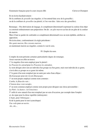 Grammaire française pour le cours moyen (III)                                          Calvet et Chompret

Et on écrira facultativement :
De la confiture de groseille (au singulier, si l'on entend faite avec de la groseille) ;
ou de la confiture de groseilles (au pluriel, si l'on veut dire : faite avec des groseilles).

Remarque. - Par abréviation de langage, le complément déterminatif exprimant la couleur d'un objet
se construit ordinairement sans préposition. On dit : un gilet marron au lieu de un gilet de la couleur
du marron.
Mais il faut se garder de confondre ce complément déterminatif avec un nom épithète, attribut ou
apposition.
On écrira donc, conformément à la règle précédente :
Des gants marron, Des cravates marron,
en maintenant marron au singulier, comme le veut le sens.

                                           IV. Emploi du nom.

L'emploi du nom présente certaines particularités dignes de remarque.
Assez souvent en effet on trouve
1° le singulier d'un nom employé pour le pluriel :
Le Prussien les attend pour les Prussiens les attendent.
Le nom désigne alors non un individu d'un groupe ou d'un genre, mais tout individu de ce genre,
c'est-à-dire ce groupe ou ce genre lui-même.
2° le genre d'un nom remplacé par un autre par suite d'une ellipse :
Du bourgogne pour du (vin de) Bourgogne.
3° un nom propre employé comme nom commun :
L'attila, le fléau des rats ;
C'étaient deux vrais tartufes.
4° un nom commun employé comme nom propre pour désigner une chose personnifiée :
La Piété ; la Justice ; la Conscience.
5° enfin le sens naturel d'un mot remplacé par un sens d'occasion, par exemple dans l'emploi
a)- du signe pour la chose signifiée (métonymie)
L'Aigle, pour l'Allemagne ;
b)-de la partie pour le tout (synecdoque)
Une voile pour un navire.
 etc., etc...




Reconstruire l'école                                                                                6/82
 