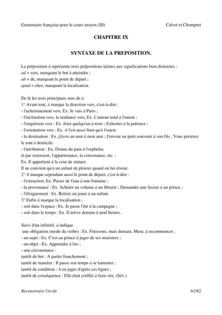 Grammaire française pour le cours moyen (III)                                       Calvet et Chompret

                                          CHAPITRE IX


                            SYNTAXE DE LA PREPOSITION.

La préposition à représente trois prépositions latines aux significations bien distinctes :
ad = vers, marquant le but à atteindre ;
ab = de, marquant le point de départ ;
apud = chez, marquant la localisation.

De là les trois principaux sens de à.
1° Avant tout, à marque la direction vers, c'est-à-dire :
- l'acheminement vers, Ex. Je vais à Paris ;
- l'inclination vers, la tendance vers, Ex. L'amour tend à l'union ;
- l'impulsion vers : Ex. Jeter quelqu'un à terre ; Exhorter à la patience ;
- l'orientation vers : Ex. A l'est aussi bien qu'à l'ouest.
- la destination : Ex. j'écris un mot à mon ami ; J'envoie un petit souvenir à son fils ; Vous porterez
le tout à domicile.
- l'attribution : Ex. Donne du pain à l'orphelin.
et par extension, l'appartenance, la convenance, etc. :
Ex. Il appartient à la cour de statuer;
Il ne convient qu'à un enfant de pleurer quand on lui résiste.
2° A marque cependant aussi le point de départ, c'est-à-dire :
- l'extraction, Ex. Puiser de l'eau à une fontaine ;
- la provenance : Ex. Acheter un volume à un libraire ; Demander une faveur à un prince ;
- l'éloignement : Ex. Retirer un jouet à un enfant.
3° Enfin à marque la localisation ;
- soit dans l'espace : Ex. Je passe l'été à la campagne ;
- soit dans le temps : Ex. Il arrive demain à neuf heures.

Suivi d'un infinitif, à indique
 une obligation (mode du verbe) : Ex. Finissons, mais demain, Muse, à recommencer ;
- un sujet : Ex. C'est au prince à juger de ses ministres ;
- un objet : Ex. Apprendre à lire ;
- une circonstance :
tantôt de but : A parler franchement ;
tantôt de manière : Il passe son temps à se lamenter ;
tantôt de condition : A en juger d'après ces lignes ;
tantôt de conséquence : Elle était coiffée à faire rire. (Sév.)


Reconstruire l'école                                                                              61/82
 