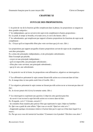 Grammaire française pour le cours moyen (III)                                        Calvet et Chompret

                                           CHAPITRE XI


                              SYNTAXE DES PROPOSITIONS.

I. Au point de vue de la fonction qu'elles remplissent dans la phrase, les propositions se rangent en
deux grandes catégories :
1° les indépendantes, qui ne servent ni de sujet ni de complément à d'autres propositions :
Ex. Le jeudi, le temps se brouilla, et la nuée creva, le soir à dix heures. (Sév.)
2° les subordonnées, qui remplissent par rapport à d'autres propositions les fonctions de sujet ou de
complément :
Ex. : Croyez qu'il est impossible d'être plus votre serviteur que je le suis. (Sév.)

Les propositions par rapport auxquelles d'autres propositions servent de sujet ou de complément
sont dites principales.
Il y a donc des principales indépendantes, et des principales subordonnées.
Dans l'exemple qui précède,
- croyez est une principale indépendante ;
- qu'il est impossible, une principale subordonnée ;
- d'être plus votre serviteur, une principale subordonnée ;
- que je le suis, une subordonnée.

II. Au point de vue de la forme, les propositions sont affirmatives, négatives ou interrogatives.

1° Les affirmatives présentent le sujet comme faisant telle action ou se trouvant dans tel état :
Ex. Je mange donc ici mes petits oeufs frais à l'oseille. (Sév.)

2° Les négatives présentent le sujet comme ne faisant pas telle action ou ne se trouvant pas dans tel
état :
Ex. Je n'avais jamais été à Livry la semaine sainte. (Sév.)

3° Les interrogatives expriment une question. L'objet de cette question peut être
- de savoir si oui ou non le sujet fait telle action ou se trouve dans tel état :
Ex. Il regarde, voit-il ? il écoute, entend-il ?
- de connaître d'une manière plus précise l'être que représente le sujet, l'objet ou l'attribut :
Ex. Qui vous a parlé de cette affaire ? Que vous a-t-on dit ? Quel est votre avis ?
- d'apprendre quelque circonstance relative à l'action faite par le sujet ou à l'état dans lequel il se
trouve :
Ex. Par qui avez-vous été instruit de l'accident ? Comment s'est-il produit ? Où étiez-vous alors ?



Reconstruire l'école                                                                                67/82
 