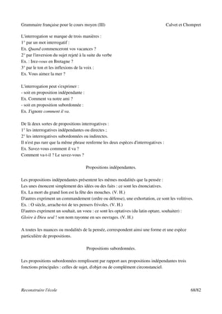 Grammaire française pour le cours moyen (III)                                       Calvet et Chompret

L'interrogation se marque de trois manières :
1° par un mot interrogatif :
Ex. Quand commenceront vos vacances ?
2° par l'inversion du sujet rejeté à la suite du verbe
Ex. : Irez-vous en Bretagne ?
3° par le ton et les inflexions de la voix :
Ex. Vous aimez la mer ?

L'interrogation peut s'exprimer :
- soit en proposition indépendante :
Ex. Comment va notre ami ?
- soit en proposition subordonnée :
Ex. J'ignore comment il va.

De là deux sortes de propositions interrogatives :
1° les interrogatives indépendantes ou directes ;
2° les interrogatives subordonnées ou indirectes.
Il n'est pas rare que la même phrase renferme les deux espèces d'interrogatives :
Ex. Savez-vous comment il va ?
Comment va-t-il ? Le savez-vous ?

                                       Propositions indépendantes.

Les propositions indépendantes présentent les mêmes modalités que la pensée :
Les unes énoncent simplement des idées ou des faits : ce sont les énonciatives.
Ex. La mort du grand lion est la fête des mouches. (V. H.)
D'autres expriment un commandement (ordre ou défense), une exhortation, ce sont les volitives.
Ex. : O siècle, arrache-toi de tes pensers frivoles. (V. H.)
D'autres expriment un souhait, un voeu : ce sont les optatives (du latin optare, souhaiter) :
Gloire à Dieu seul ! son nom rayonne en ses ouvrages. (V. H.)

A toutes les nuances ou modalités de la pensée, correspondent ainsi une forme et une espèce
particulière de propositions.

                                       Propositions subordonnées.

Les propositions subordonnées remplissent par rapport aux propositions indépendantes trois
fonctions principales : celles de sujet, d'objet ou de complément circonstanciel.




Reconstruire l'école                                                                            68/82
 