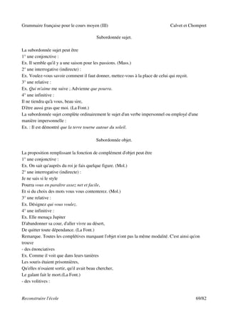 Grammaire française pour le cours moyen (III)                                  Calvet et Chompret

                                       Subordonnée sujet.

La subordonnée sujet peut être
1° une conjonctive :
Ex. Il semble qu'il y a une saison pour les passions. (Mass.)
2° une interrogative (indirecte) :
Ex. Voulez-vous savoir comment il faut donner, mettez-vous à la place de celui qui reçoit.
3° une relative :
Ex. Qui m'aime me suive ; Advienne que pourra.
4° une infinitive :
Il ne tiendra qu'à vous, beau sire,
D'être aussi gras que moi. (La Font.)
La subordonnée sujet complète ordinairement le sujet d'un verbe impersonnel ou employé d'une
manière impersonnelle :
Ex. : Il est démontré que la terre tourne autour du soleil.

                                       Subordonnée objet.

La proposition remplissant la fonction de complément d'objet peut être
1° une conjonctive :
Ex. On sait qu'auprès du roi je fais quelque figure. (Mol.)
2° une interrogative (indirecte) :
Je ne sais si le style
Pourra vous en paraître assez net et facile,
Et si du choix des mots vous vous contenterez. (Mol.)
3° une relative :
Ex. Désignez qui vous voulez.
4° une infinitive :
Ex. Elle menaça Jupiter
D'abandonner sa cour, d'aller vivre au désert,
De quitter toute dépendance. (La Font.)
Remarque. Toutes les complétives marquant l'objet n'ont pas la même modalité. C'est ainsi qu'on
trouve
- des énonciatives
Ex. Comme il voit que dans leurs tanières
Les souris étaient prisonnières,
Qu'elles n'osaient sortir, qu'il avait beau chercher,
Le galant fait le mort.(La Font.)
- des volitives :


Reconstruire l'école                                                                        69/82
 