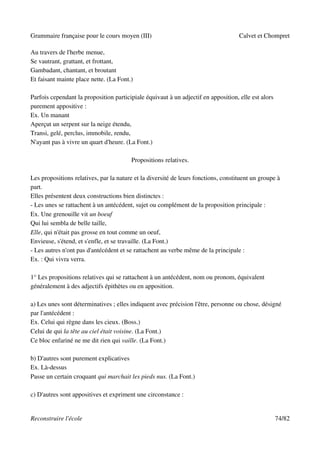 Grammaire française pour le cours moyen (III)                                       Calvet et Chompret

Au travers de l'herbe menue,
Se vautrant, grattant, et frottant,
Gambadant, chantant, et broutant
Et faisant mainte place nette. (La Font.)

Parfois cependant la proposition participiale équivaut à un adjectif en apposition, elle est alors
purement appositive :
Ex. Un manant
Aperçut un serpent sur la neige étendu,
Transi, gelé, perclus, immobile, rendu,
N'ayant pas à vivre un quart d'heure. (La Font.)

                                        Propositions relatives.

Les propositions relatives, par la nature et la diversité de leurs fonctions, constituent un groupe à
part.
Elles présentent deux constructions bien distinctes :
- Les unes se rattachent à un antécédent, sujet ou complément de la proposition principale :
Ex. Une grenouille vit un boeuf
Qui lui sembla de belle taille,
Elle, qui n'était pas grosse en tout comme un oeuf,
Envieuse, s'étend, et s'enfle, et se travaille. (La Font.)
- Les autres n'ont pas d'antécédent et se rattachent au verbe même de la principale :
Ex. : Qui vivra verra.

1° Les propositions relatives qui se rattachent à un antécédent, nom ou pronom, équivalent
généralement à des adjectifs épithètes ou en apposition.

a) Les unes sont déterminatives ; elles indiquent avec précision l'être, personne ou chose, désigné
par l'antécédent :
Ex. Celui qui règne dans les cieux. (Boss.)
Celui de qui la tête au ciel était voisine. (La Font.)
Ce bloc enfariné ne me dit rien qui vaille. (La Font.)

b) D'autres sont purement explicatives
Ex. Là-dessus
Passe un certain croquant qui marchait les pieds nus. (La Font.)

c) D'autres sont appositives et expriment une circonstance :


Reconstruire l'école                                                                                 74/82
 