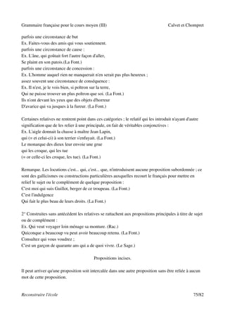 Grammaire française pour le cours moyen (III)                                         Calvet et Chompret

parfois une circonstance de but
Ex. Faites-vous des amis qui vous soutiennent.
parfois une circonstance de cause :
Ex. L'âne, qui goûtait fort l'autre façon d'aller,
Se plaint en son patois.(La Font.)
parfois une circonstance de concession :
Ex. L'homme auquel rien ne manquerait n'en serait pas plus heureux ;
assez souvent une circonstance de conséquence :
Ex. Il n'est, je le vois bien, si poltron sur la terre,
Qui ne puisse trouver un plus poltron que soi. (La Font.)
Ils n'ont devant les yeux que des objets d'horreur
D'avarice qui va jusques à la fureur. (La Font.)

Certaines relatives ne rentrent point dans ces catégories ; le relatif qui les introduit n'ayant d'autre
signification que de les relier â une principale, en fait de véritables conjonctives :
Ex. L'aigle donnait la chasse à maître Jean Lapin,
qui (= et celui-ci) à son terrier s'enfuyait. (La Font.)
Le monarque des dieux leur envoie une grue
qui les croque, qui les tue
(= or celle-ci les croque, les tue). (La Font.)

Remarque. Les locutions c'est... qui, c'est... que, n'introduisent aucune proposition subordonnée ; ce
sont des gallicismes ou constructions particulières auxquelles recourt le français pour mettre en
relief le sujet ou le complément de quelque proposition :
C'est moi qui suis Guillot, berger de ce troupeau. (La Font.)
C'est l'indulgence
Qui fait le plus beau de leurs droits. (La Font.)

2° Construites sans antécédent les relatives se rattachent aux propositions principales à titre de sujet
ou de complément :
Ex. Qui veut voyager loin ménage sa monture. (Rac.)
Quiconque a beaucoup vu peut avoir beaucoup retenu. (La Font.)
Consultez qui vous voudrez ;
C'est un garçon de quarante ans qui a de quoi vivre. (Le Sage.)

                                          Propositions incises.

Il peut arriver qu'une proposition soit intercalée dans une autre proposition sans être reliée à aucun
mot de cette proposition.


Reconstruire l'école                                                                                 75/82
 