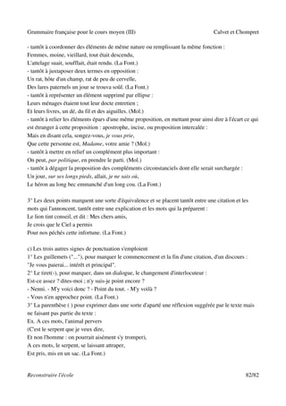 Grammaire française pour le cours moyen (III)                                      Calvet et Chompret

- tantôt à coordonner des éléments de même nature ou remplissant la même fonction :
Femmes, moine, vieillard, tout était descendu,
L'attelage suait, soufflait, était rendu. (La Font.)
- tantôt à juxtaposer deux termes en opposition :
Un rat, hôte d'un champ, rat de peu de cervelle,
Des lares paternels un jour se trouva soûl. (La Font.)
- tantôt à représenter un élément supprimé par ellipse :
Leurs ménages étaient tout leur docte entretien ;
Et leurs livres, un dé, du fil et des aiguilles. (Mol.)
- tantôt à relier les éléments épars d'une même proposition, en mettant pour ainsi dire à l'écart ce qui
est étranger à cette proposition : apostrophe, incise, ou proposition intercalée :
Mais en disant cela, songez-vous, je vous prie,
Que cette personne est, Madame, votre amie ? (Mol.)
- tantôt à mettre en relief un complément plus important :
On peut, par politique, en prendre le parti. (Mol.)
- tantôt à dégager la proposition des compléments circonstanciels dont elle serait surchargée :
Un jour, sur ses longs pieds, allait, je ne sais où,
Le héron au long bec emmanché d'un long cou. (La Font.)

3° Les deux points marquent une sorte d'équivalence et se placent tantôt entre une citation et les
mots qui l'annoncent, tantôt entre une explication et les mots qui la préparent :
Le lion tint conseil, et dit : Mes chers amis,
Je crois que le Ciel a permis
Pour nos péchés cette infortune. (La Font.)

c) Les trois autres signes de ponctuation s'emploient
1° Les guillemets ("..."), pour marquer le commencement et la fin d'une citation, d'un discours :
"Je vous paierai... intérêt et principal".
2° Le tiret(-), pour marquer, dans un dialogue, le changement d'interlocuteur :
Est-ce assez ? dites-moi ; n'y suis-je point encore ?
- Nenni. - M'y voici donc ? - Point du tout. - M'y voilà ?
- Vous n'en approchez point. (La Font.)
3° La parenthèse ( ) pour exprimer dans une sorte d'aparté une réflexion suggérée par le texte mais
ne faisant pas partie du texte :
Ex. A ces mots, l'animal pervers
(C'est le serpent que je veux dire,
Et non l'homme : on pourrait aisément s'y tromper),
A ces mots, le serpent, se laissant attraper,
Est pris, mis en un sac. (La Font.)


Reconstruire l'école                                                                              82/82
 