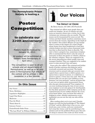 Graterfriends ― A Publication of The Pennsylvania Prison Society ― July 2011



     The Pennsylvania Prison
       Society is hosting a
                                                                                                Our Voices

    Poster                                                                                 THE IMPACT        OF   CRIME

  Competition
                                                                                   By Daron Swann, GU-3807, SCI Frackville
                                                                                   One criminal act affects more people than you
                                                                                 could ever imagine. An act of violence not only
                                                                                 turns an innocent citizen into a victim, but it also
                                                                                 victimizes any witnesses who are nearby. The wit-
      to celebrate our                                                           nesses can be traumatized for years on end. The
                                                                                 victims and their family members sometimes never
     225th anniversary!                                                          recover from the trauma, depending on the depth of
                                                                                 the incident. Non-violent offenses are not exempt
                                                                                 when it comes to the impact of a crime! People
                                                                                 whose homes have been burglarized or had their
                                                                                 vehicles broken into feel a sense of personal viola-
         Posters must be received by                                             tion that is often hard for them to describe. Not
              January 20, 2012.                                                  only is there a property loss, (sometimes irreplace-
                                                                                 able or sentimental) but there’s also the sense of
                                                                                 insecurity in their own homes or vehicles, which is
       All posters will be exhibited at
                                                                                 the ultimate violation. These are supposed to be
        Eastern State Penitentiary in                                            the secure places/havens where people raise and
                 April 2012.                                                     transport families! They are supposed to be comfort
                                                                                 zones to enjoy personal time and space.
   The competition is open to all art                                              Guess who else suffers? The criminal and his/her
    schools and art departments of                                               family if he/she continues this behavior and is
  Pennsylvania, as well as to all pris-                                          eventually arrested and convicted. The family
                                                                                 structure and its natural order get severely inter-
 oners in Pennsylvania. Full details of
                                                                                 rupted when a parent loses a child to prison, or a
   the contest will be printed in this                                           spouse loses a spouse to prison, or a child loses a
      newsletter in a few months.                                                parent to prison. A wise man once said, “One of the
                                                                                 greatest gifts you can give your children is your
                                                                                 presence, not your presents,” and we all know this
                                                                                 is not even an option while incarcerated. Guess
                  In this Issue                                                  who else gets inconvenienced? Your employer. If
                                                                                 you were working during the time of your arrest,
Our Voices ..............................................................3       your employer is not only going to be shorthanded,
                                                                                 but the daily operations of the company can be dis-
News, Birthdays ....................................................4            rupted because of your sudden absence! So, if you
Legislative Highlights ...........................................5              never knew before, now you know that when in-
Legal Chat Room ................................................6-7              dulging in crime, whether spontaneous or pre-
                                                                                 meditated, you are not the only one who will be
Mailroom .............................................................8-9        affected!
Pass the Word ......................................................10             After reading what you’ve just read, I hereby
Think About It .....................................................11           charge you with having knowledge of “The Impact
                                                                                 of Crime” and the effects that it has on you, your
Literary Corner....................................................13
                                                                                 loved ones, your victims, and your community!
Graterfriends Order Form ..................................14                    Let’s stop this vicious cycle by contributing to the
"The Last Word" by William DiMascio ..............16                             solution and not the problem! Please pass this arti-
                                                                                 cle along to someone who could use these words.

                                                                             3
 