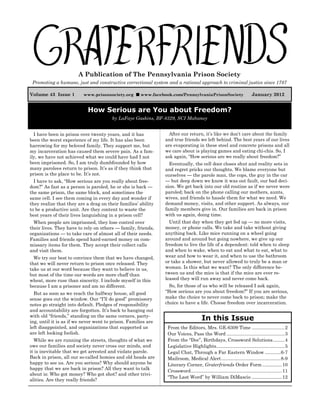 Graterfriends ― A Publication of The Pennsylvania Prison Society ― January 2012




                         A Publication of The Pennsylvania Prison Society
 Promoting a humane, just and constructive correctional system and a rational approach to criminal justice since 1787

Volume 43 Issue 1                                                                                                                     January 2012
                                                                          
                            www.prisonsociety.org             www.facebook.com/PennsylvaniaPrisonSociety


                               How Serious are You about Freedom?
                                             by LaFaye Gaskins, BF-8329, SCI Mahanoy


  I have been in prison over twenty years, and it has                          After our return, it’s like we don’t care about the family
been the worst experience of my life. It has also been                       and true friends we left behind. The best years of our lives
harrowing for my beloved family. They support me, but                        are evaporating in these steel and concrete prisons and all
my incarceration has caused them severe pain. As a fam-                      we care about is playing games and eating chi-chis. So, I
ily, we have not achieved what we could have had I not                       ask again, “How serious are we really about freedom?”
been imprisoned. So, I am truly dumbfounded by how                             Eventually, the cell door closes shut and reality sets in
many parolees return to prison. It’s as if they think that                   and regret pricks our thoughts. We blame everyone but
prison is the place to be. It’s not.                                         ourselves — the parole man, the cops, the guy in the car
  I have to ask, “How serious are you really about free-                     — but deep down we know it was out fault, our bad deci-
dom?” As fast as a person is paroled, he or she is back —                    sion. We get back into our old routine as if we never were
the same prison, the same block, and sometimes the                           paroled; back on the phone calling our mothers, aunts,
same cell. I see them coming in every day and wonder if                      wives, and friends to hassle them for what we need. We
they realize that they are a drag on their families’ ability                 demand money, visits, and other support. As always, our
to be a productive unit. Are they content to waste the                       family members give in. Our families are back in prison
best years of their lives languishing in a prison cell?                      with us again, doing time.
  When people are imprisoned, they lose control over                           Until that day when they get fed up — no more visits,
their lives. They have to rely on others — family, friends,                  money, or phone calls. We take and take without giving
organizations — to take care of almost all of their needs.                   anything back. Like mice running on a wheel going
Families and friends spend hard-earned money on com-                         around and around but going nowhere, we give up our
missary items for them. They accept their collect calls                      freedom to live the life of a dependent: told when to sleep
and visit them.                                                              and when to wake, when to eat and what to eat, what to
  We try our best to convince them that we have changed,                     wear and how to wear it, and when to use the bathroom
that we will never return to prison once released. They                      or take a shower, but never allowed to truly be a man or
take us at our word because they want to believe in us,                      woman. Is this what we want? The only difference be-
but most of the time our words are more chaff than                           tween us and the mice is that if the mice are ever re-
wheat, more ruse than sincerity. I include myself in this                    leased they will run away and never come back.
because I am a prisoner and am no different.                                   So, for those of us who will be released I ask again,
  But as soon as we reach the halfway house, all good                        “How serious are you about freedom?” If you are serious,
sense goes out the window. Our “I’ll do good” promissory                     make the choice to never come back to prison; make the
notes go straight into default. Pledges of responsibility                    choice to have a life. Choose freedom over incarceration.
and accountability are forgotten. It’s back to hanging out
with old “friends,” standing on the same corners, party-
ing, until it is as if we never went to prison. Families are
                                                                                                    In this Issue
left disappointed, and organizations that supported us                        From the Editors, Mrs. GE-6309 Time .........................2
are left looking foolish.                                                     Our Voices, Pass the Word ............................................3
  While we are running the streets, thoughts of what we                       From the “Doc”, Birthdays, Crossword Solutions.........4
owe our families and society never cross our minds, and                       Legislative Highlights....................................................5
it is inevitable that we get arrested and violate parole.                     Legal Chat, Through a Far Eastern Window ............6-7
Back in prison, all our so-called homies and old heads are                    Mailroom, Medical Alert .............................................8-9
happy to see us. Are you serious? Why should anyone be                        Literary Corner, Graterfriends Order Form ...............10
happy that we are back in prison? All they want to talk
                                                                              Crossword.....................................................................11
about is: Who got money? Who got shot? and other trivi-
                                                                              “The Last Word” by William DiMascio .......................12
alities. Are they really friends?

                                                                         1

              The opinions expressed are of the authors and not necessarily those of Graterfriends or The Pennsylvania Prison Society.
 