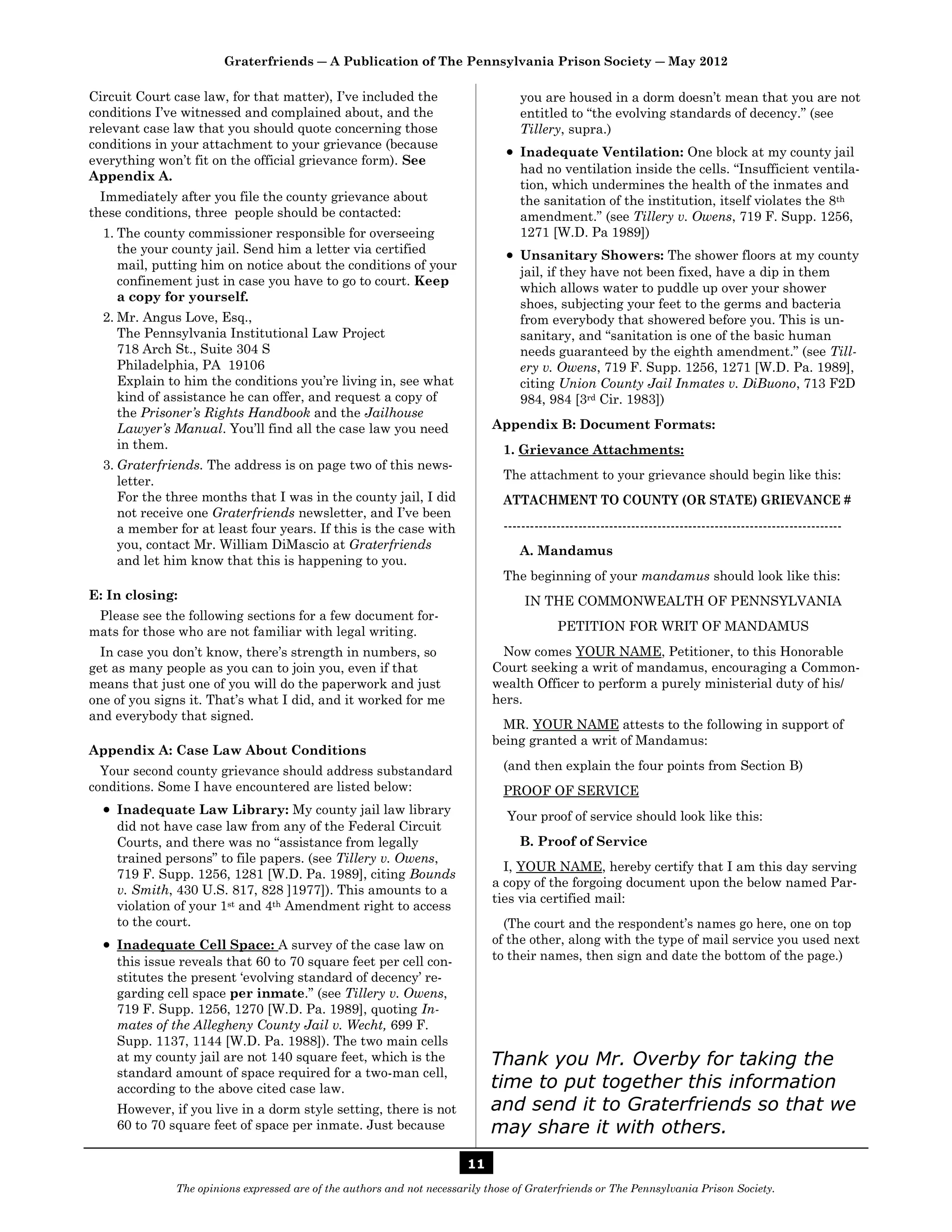 Graterfriends ― A Publication of The Pennsylvania Prison Society ― May 2012

Circuit Court case law, for that matter), I’ve included the                       you are housed in a dorm doesn’t mean that you are not
conditions I’ve witnessed and complained about, and the                           entitled to “the evolving standards of decency.” (see
relevant case law that you should quote concerning those                          Tillery, supra.)
conditions in your attachment to your grievance (because
                                                                                 Inadequate Ventilation: One block at my county jail
everything won’t fit on the official grievance form). See
                                                                                  had no ventilation inside the cells. “Insufficient ventila-
Appendix A.
                                                                                  tion, which undermines the health of the inmates and
  Immediately after you file the county grievance about                           the sanitation of the institution, itself violates the 8th
these conditions, three people should be contacted:                               amendment.” (see Tillery v. Owens, 719 F. Supp. 1256,
  1. The county commissioner responsible for overseeing                           1271 [W.D. Pa 1989])
     the your county jail. Send him a letter via certified                       Unsanitary Showers: The shower floors at my county
     mail, putting him on notice about the conditions of your
                                                                                  jail, if they have not been fixed, have a dip in them
     confinement just in case you have to go to court. Keep
                                                                                  which allows water to puddle up over your shower
     a copy for yourself.
                                                                                  shoes, subjecting your feet to the germs and bacteria
  2. Mr. Angus Love, Esq.,                                                        from everybody that showered before you. This is un-
     The Pennsylvania Institutional Law Project                                   sanitary, and “sanitation is one of the basic human
     718 Arch St., Suite 304 S                                                    needs guaranteed by the eighth amendment.” (see Till-
     Philadelphia, PA 19106                                                       ery v. Owens, 719 F. Supp. 1256, 1271 [W.D. Pa. 1989],
     Explain to him the conditions you’re living in, see what                     citing Union County Jail Inmates v. DiBuono, 713 F2D
     kind of assistance he can offer, and request a copy of                       984, 984 [3rd Cir. 1983])
     the Prisoner’s Rights Handbook and the Jailhouse
     Lawyer’s Manual. You’ll find all the case law you need                  Appendix B: Document Formats:
     in them.                                                                  1. Grievance Attachments:
  3. Graterfriends. The address is on page two of this news-
     letter.                                                                   The attachment to your grievance should begin like this:
     For the three months that I was in the county jail, I did                 ATTACHMENT TO COUNTY (OR STATE) GRIEVANCE #
     not receive one Graterfriends newsletter, and I’ve been
     a member for at least four years. If this is the case with                -----------------------------------------------------------------------------
     you, contact Mr. William DiMascio at Graterfriends                           A. Mandamus
     and let him know that this is happening to you.
                                                                               The beginning of your mandamus should look like this:
E: In closing:                                                                     IN THE COMMONWEALTH OF PENNSYLVANIA
 Please see the following sections for a few document for-
mats for those who are not familiar with legal writing.                                    PETITION FOR WRIT OF MANDAMUS
  In case you don’t know, there’s strength in numbers, so                     Now comes YOUR NAME, Petitioner, to this Honorable
get as many people as you can to join you, even if that                      Court seeking a writ of mandamus, encouraging a Common-
means that just one of you will do the paperwork and just                    wealth Officer to perform a purely ministerial duty of his/
one of you signs it. That’s what I did, and it worked for me                 hers.
and everybody that signed.
                                                                               MR. YOUR NAME attests to the following in support of
                                                                             being granted a writ of Mandamus:
Appendix A: Case Law About Conditions
  Your second county grievance should address substandard                      (and then explain the four points from Section B)
conditions. Some I have encountered are listed below:                          PROOF OF SERVICE
   Inadequate Law Library: My county jail law library                          Your proof of service should look like this:
    did not have case law from any of the Federal Circuit
    Courts, and there was no “assistance from legally                             B. Proof of Service
    trained persons” to file papers. (see Tillery v. Owens,
                                                                               I, YOUR NAME, hereby certify that I am this day serving
    719 F. Supp. 1256, 1281 [W.D. Pa. 1989], citing Bounds
                                                                             a copy of the forgoing document upon the below named Par-
    v. Smith, 430 U.S. 817, 828 ]1977]). This amounts to a
                                                                             ties via certified mail:
    violation of your 1st and 4th Amendment right to access
    to the court.                                                              (The court and the respondent’s names go here, one on top
   Inadequate Cell Space: A survey of the case law on                       of the other, along with the type of mail service you used next
    this issue reveals that 60 to 70 square feet per cell con-               to their names, then sign and date the bottom of the page.)
    stitutes the present ‘evolving standard of decency’ re-
    garding cell space per inmate.” (see Tillery v. Owens,
    719 F. Supp. 1256, 1270 [W.D. Pa. 1989], quoting In-
    mates of the Allegheny County Jail v. Wecht, 699 F.
    Supp. 1137, 1144 [W.D. Pa. 1988]). The two main cells
    at my county jail are not 140 square feet, which is the                  Thank you Mr. Overby for taking the
    standard amount of space required for a two-man cell,
    according to the above cited case law.                                   time to put together this information
    However, if you live in a dorm style setting, there is not               and send it to Graterfriends so that we
    60 to 70 square feet of space per inmate. Just because                   may share it with others.
                                                                        11
              The opinions expressed are of the authors and not necessarily those of Graterfriends or The Pennsylvania Prison Society.
 