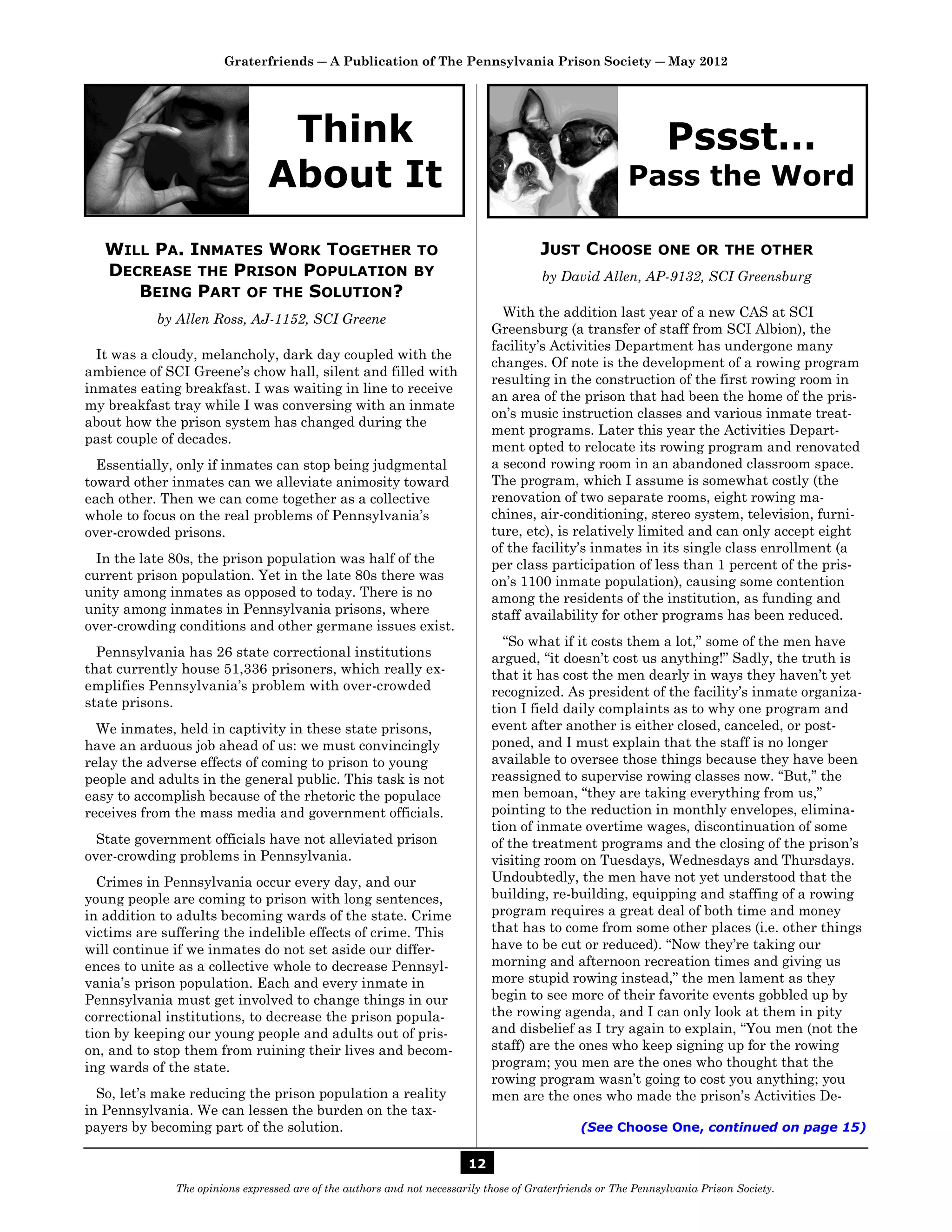 Graterfriends ― A Publication of The Pennsylvania Prison Society ― May 2012




                                 Think                                                                          Pssst…
                                About It                                                                Pass the Word

   WILL PA. INMATES WORK TOGETHER TO                                                   JUST CHOOSE            ONE OR THE OTHER
   DECREASE THE PRISON POPULATION BY                                                   by David Allen, AP-9132, SCI Greensburg
      BEING PART OF THE SOLUTION?
           by Allen Ross, AJ-1152, SCI Greene                                  With the addition last year of a new CAS at SCI
                                                                             Greensburg (a transfer of staff from SCI Albion), the
                                                                             facility’s Activities Department has undergone many
  It was a cloudy, melancholy, dark day coupled with the
                                                                             changes. Of note is the development of a rowing program
ambience of SCI Greene’s chow hall, silent and filled with
                                                                             resulting in the construction of the first rowing room in
inmates eating breakfast. I was waiting in line to receive
                                                                             an area of the prison that had been the home of the pris-
my breakfast tray while I was conversing with an inmate
                                                                             on’s music instruction classes and various inmate treat-
about how the prison system has changed during the
                                                                             ment programs. Later this year the Activities Depart-
past couple of decades.
                                                                             ment opted to relocate its rowing program and renovated
  Essentially, only if inmates can stop being judgmental                     a second rowing room in an abandoned classroom space.
toward other inmates can we alleviate animosity toward                       The program, which I assume is somewhat costly (the
each other. Then we can come together as a collective                        renovation of two separate rooms, eight rowing ma-
whole to focus on the real problems of Pennsylvania’s                        chines, air-conditioning, stereo system, television, furni-
over-crowded prisons.                                                        ture, etc), is relatively limited and can only accept eight
                                                                             of the facility’s inmates in its single class enrollment (a
  In the late 80s, the prison population was half of the                     per class participation of less than 1 percent of the pris-
current prison population. Yet in the late 80s there was                     on’s 1100 inmate population), causing some contention
unity among inmates as opposed to today. There is no                         among the residents of the institution, as funding and
unity among inmates in Pennsylvania prisons, where                           staff availability for other programs has been reduced.
over-crowding conditions and other germane issues exist.
                                                                               “So what if it costs them a lot,” some of the men have
  Pennsylvania has 26 state correctional institutions                        argued, “it doesn’t cost us anything!” Sadly, the truth is
that currently house 51,336 prisoners, which really ex-                      that it has cost the men dearly in ways they haven’t yet
emplifies Pennsylvania’s problem with over-crowded                           recognized. As president of the facility’s inmate organiza-
state prisons.                                                               tion I field daily complaints as to why one program and
  We inmates, held in captivity in these state prisons,                      event after another is either closed, canceled, or post-
have an arduous job ahead of us: we must convincingly                        poned, and I must explain that the staff is no longer
relay the adverse effects of coming to prison to young                       available to oversee those things because they have been
people and adults in the general public. This task is not                    reassigned to supervise rowing classes now. “But,” the
easy to accomplish because of the rhetoric the populace                      men bemoan, “they are taking everything from us,”
receives from the mass media and government officials.                       pointing to the reduction in monthly envelopes, elimina-
                                                                             tion of inmate overtime wages, discontinuation of some
  State government officials have not alleviated prison                      of the treatment programs and the closing of the prison’s
over-crowding problems in Pennsylvania.                                      visiting room on Tuesdays, Wednesdays and Thursdays.
  Crimes in Pennsylvania occur every day, and our                            Undoubtedly, the men have not yet understood that the
young people are coming to prison with long sentences,                       building, re-building, equipping and staffing of a rowing
in addition to adults becoming wards of the state. Crime                     program requires a great deal of both time and money
victims are suffering the indelible effects of crime. This                   that has to come from some other places (i.e. other things
will continue if we inmates do not set aside our differ-                     have to be cut or reduced). “Now they’re taking our
ences to unite as a collective whole to decrease Pennsyl-                    morning and afternoon recreation times and giving us
vania’s prison population. Each and every inmate in                          more stupid rowing instead,” the men lament as they
Pennsylvania must get involved to change things in our                       begin to see more of their favorite events gobbled up by
correctional institutions, to decrease the prison popula-                    the rowing agenda, and I can only look at them in pity
tion by keeping our young people and adults out of pris-                     and disbelief as I try again to explain, “You men (not the
on, and to stop them from ruining their lives and becom-                     staff) are the ones who keep signing up for the rowing
ing wards of the state.                                                      program; you men are the ones who thought that the
                                                                             rowing program wasn’t going to cost you anything; you
  So, let’s make reducing the prison population a reality                    men are the ones who made the prison’s Activities De-
in Pennsylvania. We can lessen the burden on the tax-
payers by becoming part of the solution.                                                       (See Choose One, continued on page 15)

                                                                        12
              The opinions expressed are of the authors and not necessarily those of Graterfriends or The Pennsylvania Prison Society.
 