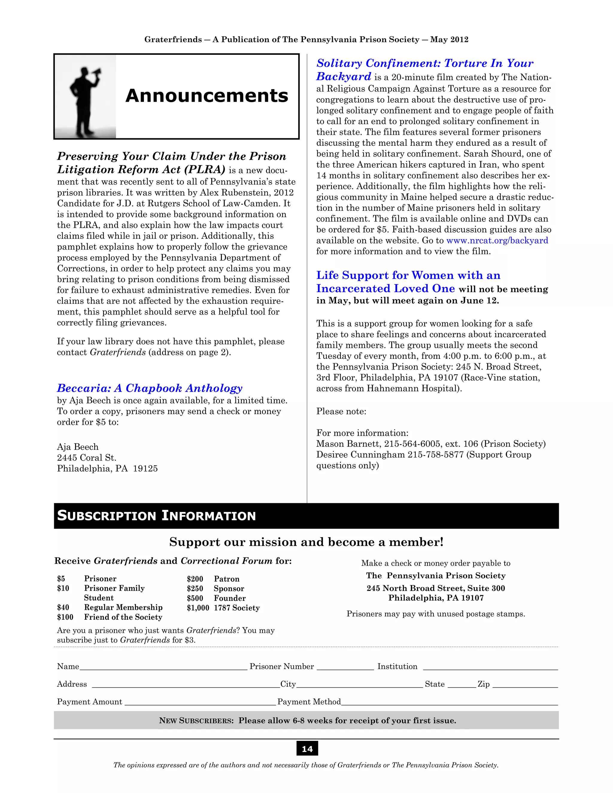 Graterfriends ― A Publication of The Pennsylvania Prison Society ― May 2012


                                                                             Solitary Confinement: Torture In Your
                                                                             Backyard is a 20-minute film created by The Nation-
                                                                             al Religious Campaign Against Torture as a resource for
                 Announcements                                               congregations to learn about the destructive use of pro-
                                                                             longed solitary confinement and to engage people of faith
                                                                             to call for an end to prolonged solitary confinement in
                                                                             their state. The film features several former prisoners
                                                                             discussing the mental harm they endured as a result of
Preserving Your Claim Under the Prison                                       being held in solitary confinement. Sarah Shourd, one of
                                                                             the three American hikers captured in Iran, who spent
Litigation Reform Act (PLRA) is a new docu-                                  14 months in solitary confinement also describes her ex-
ment that was recently sent to all of Pennsylvania’s state
                                                                             perience. Additionally, the film highlights how the reli-
prison libraries. It was written by Alex Rubenstein, 2012                    gious community in Maine helped secure a drastic reduc-
Candidate for J.D. at Rutgers School of Law-Camden. It                       tion in the number of Maine prisoners held in solitary
is intended to provide some background information on                        confinement. The film is available online and DVDs can
the PLRA, and also explain how the law impacts court                         be ordered for $5. Faith-based discussion guides are also
claims filed while in jail or prison. Additionally, this
                                                                             available on the website. Go to www.nrcat.org/backyard
pamphlet explains how to properly follow the grievance
                                                                             for more information and to view the film.
process employed by the Pennsylvania Department of
Corrections, in order to help protect any claims you may
bring relating to prison conditions from being dismissed                     Life Support for Women with an
for failure to exhaust administrative remedies. Even for                     Incarcerated Loved One will not be meeting
claims that are not affected by the exhaustion require-                      in May, but will meet again on June 12.
ment, this pamphlet should serve as a helpful tool for
correctly filing grievances.                                                 This is a support group for women looking for a safe
                                                                             place to share feelings and concerns about incarcerated
If your law library does not have this pamphlet, please                      family members. The group usually meets the second
contact Graterfriends (address on page 2).                                   Tuesday of every month, from 4:00 p.m. to 6:00 p.m., at
                                                                             the Pennsylvania Prison Society: 245 N. Broad Street,
                                                                             3rd Floor, Philadelphia, PA 19107 (Race-Vine station,
Beccaria: A Chapbook Anthology                                               across from Hahnemann Hospital).
by Aja Beech is once again available, for a limited time.
To order a copy, prisoners may send a check or money                         Please note:
order for $5 to:
                                                                             For more information:
Aja Beech                                                                    Mason Barnett, 215-564-6005, ext. 106 (Prison Society)
2445 Coral St.                                                               Desiree Cunningham 215-758-5877 (Support Group
Philadelphia, PA 19125                                                       questions only)




SUBSCRIPTION INFORMATION
                               Support our mission and become a member!
Receive Graterfriends and Correctional Forum for:                                          Make a check or money order payable to
$5     Prisoner                     $200     Patron                                         The Pennsylvania Prison Society
$10    Prisoner Family              $250     Sponsor                                        245 North Broad Street, Suite 300
       Student                      $500     Founder                                             Philadelphia, PA 19107
$40    Regular Membership           $1,000   1787 Society
$100   Friend of the Society                                                          Prisoners may pay with unused postage stamps.

Are you a prisoner who just wants Graterfriends? You may
subscribe just to Graterfriends for $3.


Name _________________________________________ Prisoner Number ______________ Institution _________________________________

Address ______________________________________________City _______________________________ State _______ Zip ________________

Payment Amount _____________________________________ Payment Method _____________________________________________________

                            NEW SUBSCRIBERS: Please allow 6-8 weeks for receipt of your first issue.


                                                                        14
              The opinions expressed are of the authors and not necessarily those of Graterfriends or The Pennsylvania Prison Society.
 