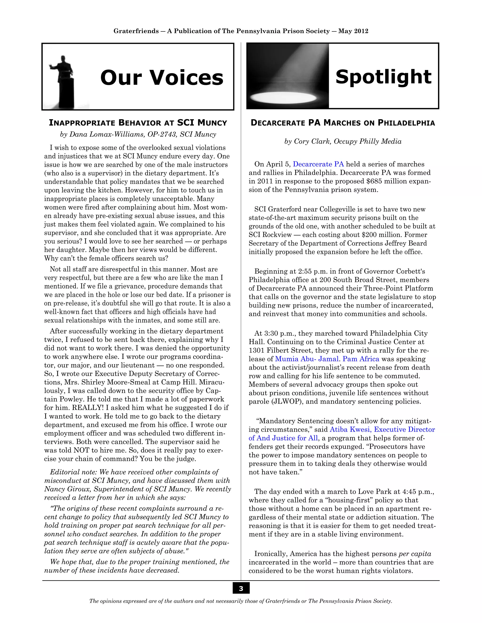 Graterfriends ― A Publication of The Pennsylvania Prison Society ― May 2012




                   Our Voices                                                                                   Spotlight

 INAPPROPRIATE BEHAVIOR                     AT   SCI MUNCY                    DECARCERATE PA MARCHES                       ON    PHILADELPHIA
     by Dana Lomax-Williams, OP-2743, SCI Muncy
                                                                                            by Cory Clark, Occupy Philly Media
  I wish to expose some of the overlooked sexual violations
and injustices that we at SCI Muncy endure every day. One
issue is how we are searched by one of the male instructors                     On April 5, Decarcerate PA held a series of marches
(who also is a supervisor) in the dietary department. It’s                    and rallies in Philadelphia. Decarcerate PA was formed
understandable that policy mandates that we be searched                       in 2011 in response to the proposed $685 million expan-
upon leaving the kitchen. However, for him to touch us in                     sion of the Pennsylvania prison system.
inappropriate places is completely unacceptable. Many
women were fired after complaining about him. Most wom-                         SCI Graterford near Collegeville is set to have two new
en already have pre-existing sexual abuse issues, and this                    state-of-the-art maximum security prisons built on the
just makes them feel violated again. We complained to his                     grounds of the old one, with another scheduled to be built at
supervisor, and she concluded that it was appropriate. Are                    SCI Rockview — each costing about $200 million. Former
you serious? I would love to see her searched — or perhaps                    Secretary of the Department of Corrections Jeffrey Beard
her daughter. Maybe then her views would be different.                        initially proposed the expansion before he left the office.
Why can’t the female officers search us?
  Not all staff are disrespectful in this manner. Most are                      Beginning at 2:55 p.m. in front of Governor Corbett's
very respectful, but there are a few who are like the man I                   Philadelphia office at 200 South Broad Street, members
mentioned. If we file a grievance, procedure demands that                     of Decarcerate PA announced their Three-Point Platform
we are placed in the hole or lose our bed date. If a prisoner is              that calls on the governor and the state legislature to stop
on pre-release, it’s doubtful she will go that route. It is also a            building new prisons, reduce the number of incarcerated,
well-known fact that officers and high officials have had                     and reinvest that money into communities and schools.
sexual relationships with the inmates, and some still are.
  After successfully working in the dietary department                          At 3:30 p.m., they marched toward Philadelphia City
twice, I refused to be sent back there, explaining why I                      Hall. Continuing on to the Criminal Justice Center at
did not want to work there. I was denied the opportunity                      1301 Filbert Street, they met up with a rally for the re-
to work anywhere else. I wrote our programs coordina-                         lease of Mumia Abu- Jamal. Pam Africa was speaking
tor, our major, and our lieutenant — no one responded.                        about the activist/journalist’s recent release from death
So, I wrote our Executive Deputy Secretary of Correc-                         row and calling for his life sentence to be commuted.
tions, Mrs. Shirley Moore-Smeal at Camp Hill. Miracu-                         Members of several advocacy groups then spoke out
lously, I was called down to the security office by Cap-                      about prison conditions, juvenile life sentences without
tain Powley. He told me that I made a lot of paperwork                        parole (JLWOP), and mandatory sentencing policies.
for him. REALLY! I asked him what he suggested I do if
I wanted to work. He told me to go back to the dietary
                                                                                 “Mandatory Sentencing doesn’t allow for any mitigat-
department, and excused me from his office. I wrote our
                                                                              ing circumstances,” said Atiba Kwesi, Executive Director
employment officer and was scheduled two different in-
                                                                              of And Justice for All, a program that helps former of-
terviews. Both were cancelled. The supervisor said he
                                                                              fenders get their records expunged. “Prosecutors have
was told NOT to hire me. So, does it really pay to exer-
                                                                              the power to impose mandatory sentences on people to
cise your chain of command? You be the judge.
                                                                              pressure them in to taking deals they otherwise would
  Editorial note: We have received other complaints of                        not have taken.”
misconduct at SCI Muncy, and have discussed them with
Nancy Giroux, Superintendent of SCI Muncy. We recently                          The day ended with a march to Love Park at 4:45 p.m.,
received a letter from her in which she says:                                 where they called for a “housing-first” policy so that
  "The origins of these recent complaints surround a re-                      those without a home can be placed in an apartment re-
cent change to policy that subsequently led SCI Muncy to                      gardless of their mental state or addiction situation. The
hold training on proper pat search technique for all per-                     reasoning is that it is easier for them to get needed treat-
sonnel who conduct searches. In addition to the proper                        ment if they are in a stable living environment.
pat search technique staff is acutely aware that the popu-
lation they serve are often subjects of abuse."                                 Ironically, America has the highest persons per capita
 We hope that, due to the proper training mentioned, the                      incarcerated in the world – more than countries that are
number of these incidents have decreased.                                     considered to be the worst human rights violators.

                                                                          3
               The opinions expressed are of the authors and not necessarily those of Graterfriends or The Pennsylvania Prison Society.
 