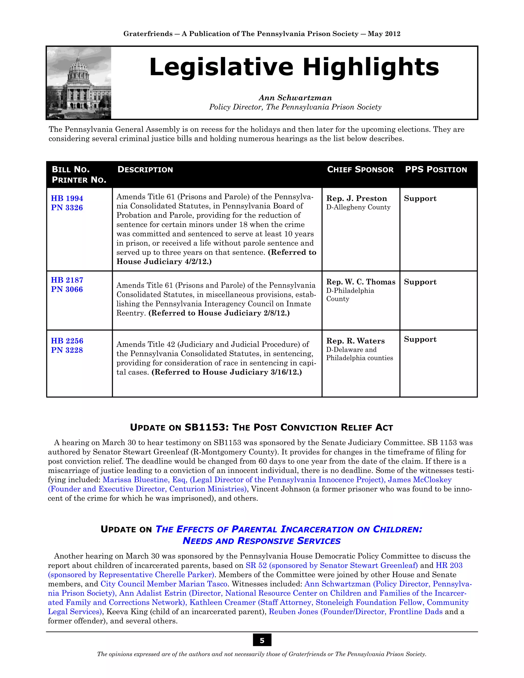 Graterfriends ― A Publication of The Pennsylvania Prison Society ― May 2012




                                Legislative Highlights
                                                                    Ann Schwartzman
                                                      Policy Director, The Pennsylvania Prison Society

The Pennsylvania General Assembly is on recess for the holidays and then later for the upcoming elections. They are
considering several criminal justice bills and holding numerous hearings as the list below describes.



 BILL NO.            DESCRIPTION                                                                 CHIEF SPONSOR                PPS POSITION
 PRINTER NO.

HB 1994              Amends Title 61 (Prisons and Parole) of the Pennsylva-                      Rep. J. Preston             Support
PN 3326              nia Consolidated Statutes, in Pennsylvania Board of                         D-Allegheny County
                     Probation and Parole, providing for the reduction of
                     sentence for certain minors under 18 when the crime
                     was committed and sentenced to serve at least 10 years
                     in prison, or received a life without parole sentence and
                     served up to three years on that sentence. (Referred to
                     House Judiciary 4/2/12.)

HB 2187                                                                                          Rep. W. C. Thomas           Support
                     Amends Title 61 (Prisons and Parole) of the Pennsylvania
PN 3066                                                                                          D-Philadelphia
                     Consolidated Statutes, in miscellaneous provisions, estab-
                                                                                                 County
                     lishing the Pennsylvania Interagency Council on Inmate
                     Reentry. (Referred to House Judiciary 2/8/12.)


HB 2256                                                                                          Rep. R. Waters              Support
                     Amends Title 42 (Judiciary and Judicial Procedure) of
PN 3228                                                                                          D-Delaware and
                     the Pennsylvania Consolidated Statutes, in sentencing,
                                                                                                 Philadelphia counties
                     providing for consideration of race in sentencing in capi-
                     tal cases. (Referred to House Judiciary 3/16/12.)




                          UPDATE        ON   SB1153: THE POST CONVICTION RELIEF ACT
  A hearing on March 30 to hear testimony on SB1153 was sponsored by the Senate Judiciary Committee. SB 1153 was
authored by Senator Stewart Greenleaf (R-Montgomery County). It provides for changes in the timeframe of filing for
post conviction relief. The deadline would be changed from 60 days to one year from the date of the claim. If there is a
miscarriage of justice leading to a conviction of an innocent individual, there is no deadline. Some of the witnesses testi-
fying included: Marissa Bluestine, Esq, (Legal Director of the Pennsylvania Innocence Project), James McCloskey
(Founder and Executive Director, Centurion Ministries), Vincent Johnson (a former prisoner who was found to be inno-
cent of the crime for which he was imprisoned), and others.



               UPDATE        ON    THE EFFECTS OF PARENTAL INCARCERATION                                    ON    CHILDREN:
                                        NEEDS AND RESPONSIVE SERVICES
  Another hearing on March 30 was sponsored by the Pennsylvania House Democratic Policy Committee to discuss the
report about children of incarcerated parents, based on SR 52 (sponsored by Senator Stewart Greenleaf) and HR 203
(sponsored by Representative Cherelle Parker). Members of the Committee were joined by other House and Senate
members, and City Council Member Marian Tasco. Witnesses included: Ann Schwartzman (Policy Director, Pennsylva-
nia Prison Society), Ann Adalist Estrin (Director, National Resource Center on Children and Families of the Incarcer-
ated Family and Corrections Network), Kathleen Creamer (Staff Attorney, Stoneleigh Foundation Fellow, Community
Legal Services), Keeva King (child of an incarcerated parent), Reuben Jones (Founder/Director, Frontline Dads and a
former offender), and several others.

                                                                         5
              The opinions expressed are of the authors and not necessarily those of Graterfriends or The Pennsylvania Prison Society.
 