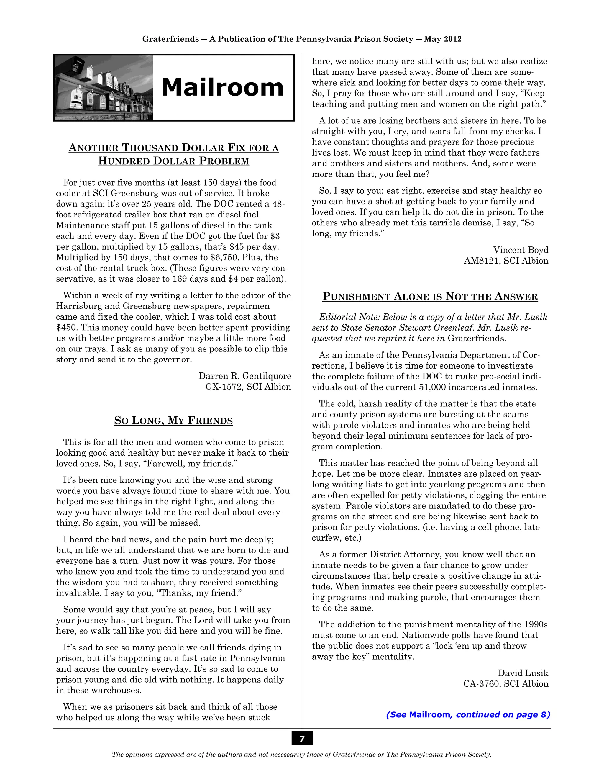 Graterfriends ― A Publication of The Pennsylvania Prison Society ― May 2012

                                                                             here, we notice many are still with us; but we also realize
                                                                             that many have passed away. Some of them are some-

                             Mailroom                                        where sick and looking for better days to come their way.
                                                                             So, I pray for those who are still around and I say, “Keep
                                                                             teaching and putting men and women on the right path.”
                                                                               A lot of us are losing brothers and sisters in here. To be
                                                                             straight with you, I cry, and tears fall from my cheeks. I
                                                                             have constant thoughts and prayers for those precious
   ANOTHER THOUSAND DOLLAR FIX FOR A                                         lives lost. We must keep in mind that they were fathers
       HUNDRED DOLLAR PROBLEM                                                and brothers and sisters and mothers. And, some were
                                                                             more than that, you feel me?
  For just over five months (at least 150 days) the food
cooler at SCI Greensburg was out of service. It broke                          So, I say to you: eat right, exercise and stay healthy so
down again; it’s over 25 years old. The DOC rented a 48-                     you can have a shot at getting back to your family and
foot refrigerated trailer box that ran on diesel fuel.                       loved ones. If you can help it, do not die in prison. To the
Maintenance staff put 15 gallons of diesel in the tank                       others who already met this terrible demise, I say, “So
each and every day. Even if the DOC got the fuel for $3                      long, my friends.”
per gallon, multiplied by 15 gallons, that’s $45 per day.                                                                         Vincent Boyd
Multiplied by 150 days, that comes to $6,750, Plus, the                                                                      AM8121, SCI Albion
cost of the rental truck box. (These figures were very con-
servative, as it was closer to 169 days and $4 per gallon).
  Within a week of my writing a letter to the editor of the                     PUNISHMENT ALONE IS NOT THE ANSWER
Harrisburg and Greensburg newspapers, repairmen
came and fixed the cooler, which I was told cost about                         Editorial Note: Below is a copy of a letter that Mr. Lusik
$450. This money could have been better spent providing                      sent to State Senator Stewart Greenleaf. Mr. Lusik re-
us with better programs and/or maybe a little more food                      quested that we reprint it here in Graterfriends.
on our trays. I ask as many of you as possible to clip this
story and send it to the governor.                                             As an inmate of the Pennsylvania Department of Cor-
                                                                             rections, I believe it is time for someone to investigate
                                         Darren R. Gentilquore               the complete failure of the DOC to make pro-social indi-
                                          GX-1572, SCI Albion                viduals out of the current 51,000 incarcerated inmates.
                                                                               The cold, harsh reality of the matter is that the state
                                                                             and county prison systems are bursting at the seams
              SO LONG, MY FRIENDS                                            with parole violators and inmates who are being held
                                                                             beyond their legal minimum sentences for lack of pro-
  This is for all the men and women who come to prison                       gram completion.
looking good and healthy but never make it back to their
loved ones. So, I say, “Farewell, my friends.”                                 This matter has reached the point of being beyond all
                                                                             hope. Let me be more clear. Inmates are placed on year-
  It’s been nice knowing you and the wise and strong                         long waiting lists to get into yearlong programs and then
words you have always found time to share with me. You                       are often expelled for petty violations, clogging the entire
helped me see things in the right light, and along the                       system. Parole violators are mandated to do these pro-
way you have always told me the real deal about every-                       grams on the street and are being likewise sent back to
thing. So again, you will be missed.                                         prison for petty violations. (i.e. having a cell phone, late
  I heard the bad news, and the pain hurt me deeply;                         curfew, etc.)
but, in life we all understand that we are born to die and                     As a former District Attorney, you know well that an
everyone has a turn. Just now it was yours. For those                        inmate needs to be given a fair chance to grow under
who knew you and took the time to understand you and                         circumstances that help create a positive change in atti-
the wisdom you had to share, they received something                         tude. When inmates see their peers successfully complet-
invaluable. I say to you, “Thanks, my friend.”                               ing programs and making parole, that encourages them
  Some would say that you’re at peace, but I will say                        to do the same.
your journey has just begun. The Lord will take you from                       The addiction to the punishment mentality of the 1990s
here, so walk tall like you did here and you will be fine.                   must come to an end. Nationwide polls have found that
  It’s sad to see so many people we call friends dying in                    the public does not support a “lock ‘em up and throw
prison, but it’s happening at a fast rate in Pennsylvania                    away the key” mentality.
and across the country everyday. It’s so sad to come to                                                                            David Lusik
prison young and die old with nothing. It happens daily                                                                     CA-3760, SCI Albion
in these warehouses.
 When we as prisoners sit back and think of all those
who helped us along the way while we’ve been stuck                                                  (See Mailroom, continued on page 8)


                                                                         7
              The opinions expressed are of the authors and not necessarily those of Graterfriends or The Pennsylvania Prison Society.
 