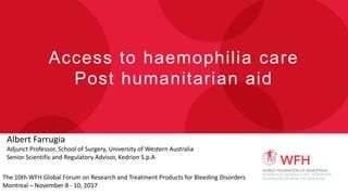Access to haemophilia care
Post humanitarian aid
Albert Farrugia
Adjunct Professor, School of Surgery, University of Western Australia
Senior Scientific and Regulatory Advisor, Kedrion S.p.A
The 10th WFH Global Forum on Research and Treatment Products for Bleeding Disorders
Montreal – November 8 - 10, 2017
 