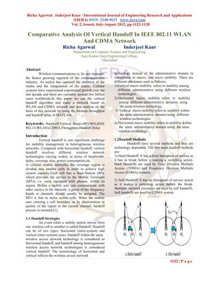 Richa Agarwal , Inderjeet Kaur / International Journal of Engineering Research and Applications
                           (IJERA) ISSN: 2248-9622 www.ijera.com
                          Vol. 2, Issue4, July-August 2012, pp.1122-1128

 Comparative Analysis Of Vertical Handoff In IEEE 802.11 WLAN
                      And CDMA Network
                         Richa Agarwal                           Inderjeet Kaur
                                 Department of Computer Science and Engineering
                                     Ajay Kumar Garg Engineering College,
                                                  Ghaziabad

Abstract
         Wireless communications is, by any measure,       technology instead of the administrative domain in
the fastest growing segment of the communications          comparison to macro- and micro mobility. There are
industry. As such,it has captured the attention of the     different subclasses such as follows:
media and the imagination of the public. Cellular          1)Vertical macro mobility refers to mobility among
systems have experienced exponential growth over the          different administrative using different wireless
last decade and there are currently around two billion        technologies.
users worldwide.In this paper we use the vertical          2) Horizontal macro mobility refers to mobility
handoff algorithm and make a network based on                  among different administrative domains using
WLAN and CDMA network and then analyse on the                   the same wireless technology.
basis of this network by using the formula throughput       3) Vertical micro mobility refers to mobility within
and handoff delay in MATLAB.                                    the same administrative domain using different
                                                                wireless technologies
Keywords: Hand-off,Vertical Hand-off(VHO),IEEE             4) Horizontal micro mobility refers to mobility within
802.11(WLAN),CDMA,Throughput,Handoff Delay                     the same administrative domain using the same
                                                               wireless technology.
Introduction
         Vertical handoff is one significant challenge     1.2Handoff Methods
for mobility management in heterogeneous wireless                   Handoffs have several methods and they are
networks. Compared with horizontal handoff, vertical       technology dependent. The two main handoff methods
handoff involves different wireless network                are:
technologies varying widely in terms of bandwidth,         1) Hard Handoff: It has a brief disruption of service as
delay, coverage area, power consumption,etc.               it has to break before a making a switching action.
In cellular mobile networks, the coverage region is        Hard Handoffs are used by Time Division Multiple
divided into smaller cells in order to achieve high        Access (TDMA) and Frequency Division Multiple
system capacity.Each cell has a Base-Station (BS),         Access (FDMA) systems.
which provides the service to the Mobile Terminals
(MTs), i.e. users equipped with phones, within its         2) Soft Handoff: It has no disruption of service action
region. Before a mobile user can communicate with          as it makes a switching action before the break.
other user(s) in the network, a group of the frequency     Multiple network resources are used by soft handoffs.
bands or channels should usually be assigned. The          Soft handoffs are used by CDMA system.
MTs is free to move across cells. When the mobile
user crossing a cell boundary or by deterioration in
quality of the signal in the current channel, handoff
process is initiated.[1]

1.1 Handoff Strategies
          An event when a mobile station moves from
one wireless cell to another is called Handoff. Handoff
can be of two types: horizontal (intra-system) and
vertical (inter-system) cases. Handoff within the same
wireless access network technology is considered as
Horizontal handoff, and handoff among heterogeneous
wireless access network technologies is considered
vertical handoff. The terminology of horizontal and
vertical reflects the wireless access network
                                                                                                  1122 | P a g e
 