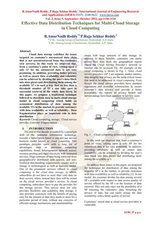 B.AmarNadh Reddy, P.Raja Sekhar Reddy / International Journal of Engineering Research
              and Applications (IJERA) ISSN: 2248-9622 www.ijera.com
                Vol. 2, Issue 5, September- October 2012, pp.1130-1134
 Effective Data Distribution Techniques for Multi-Cloud Storage
                       in Cloud Computing
                       B.AmarNadh Reddy*1,P.Raja Sekhar Reddy2
                          *1CSE, Anurag Group of Institutions, Hyderabad, A.P, India
                          2
                           CSE, Anurag Group of Institutions, Hyderabad, A.P, India


Abstract
         Cloud data storage redefines the issues          issues with large amounts of data storage. In
targeted on customer’s out-sourced data (data             addition to these benefits, customers can easily
that is not stored/retrieved from the costumers           access their data from any geographical region
own servers). In this work we observed that,              where the Cloud Service Provider’s network or
from a customer’s point of view, relying upon a           Internet can be accessed [1]. An example of the
solo SP for his outsourced data is not very               cloud computing is shown in Fig. 1. Since cloud
promising. In addition, providing better privacy          service providers (SP ) are separate market entities,
as well as ensure data availability and reliability       data integrity and privacy are the most critical issues
can be achieved by dividing the user’s data block         that need to be addressed in cloud computing. Even
into data pieces and distributing them among the          though the cloud service providers have standard
available SP s in such a way that no less than a          regulations and powerful infrastructure to ensure
threshold number of SP s can take part in                 customer’s data privacy and provide a better
successful retrieval of the whole data block. In          availability, the reports of privacy breach and
this paper, we propose a traditional technique            service outage have been apparent in last few years
followed to distribute data to multi-cloud storage
model in cloud computing which holds an
economical distribution of data among the
available SPs in the market, to provide customers
with data availability as well as reliability . Data
fragmentation plays an important role in data
distribution
Keywords Cloud computing, storage, Cloud service
provider, customer .Fragmentation

  I.     INTRODUCTION
     The end of this decade is marked by a paradigm
shift of the industrial information technology            Fig. 1.   Cloud computing architecture example
towards a subscription based or pay-per-use service
business model known as cloud computing. This               In this work we observed that, from a customer’s
paradigm provides users with a long list of               point of view, relying upon a solo SP for his
advantages, such as provision computing                   outsourced data is not very promising. In addition,
capabilities; broad, heterogeneous network access;        providing reliability as well as ensure data
resource pooling and rapid elas-ticity with measured      availability, can be achieved by dividing the user’s
services .Huge amounts of data being retrieved from       data block into data pieces and distributing them
geographically distributed data sources, and non-         among the available sp’s.
localized data-handling requirements, creates such a
change in technological as well as business model.           To address these issues in this paper, we proposed
One of the prominent services offered in cloud            the techniques for distribution of data among the
computing is the cloud data storage, in which,            available SP s in the market, to provide customers
subscribers do not have to store their own data on        with data availability as well as reliability [1]. In our
their servers, where instead their data will be stored    model, the customer divides his data among several
on the cloud service provider’s servers. In cloud         SP s available with respect to data access quality of
computing, subscribers have to pay the provides for       service offered by the SP s at the location of data
this storage service. This service does not only          retrieval. This not only rules out the possibility of a
provides flexibility and scalability data storage, it     SP misusing the customers’ data, breaching the
also provides customers with the benefit of paying        privacy of data, but can easily ensure the data
only for the amount of data they needs to store for a     availability with a better quality of service.
particular period of time, without any concerns of
                                                          Customers’ stored data at cloud service providers is
efficient storage mechanisms and maintainability
                                                          vulnerable

                                                                                                 1130 | P a g e
 