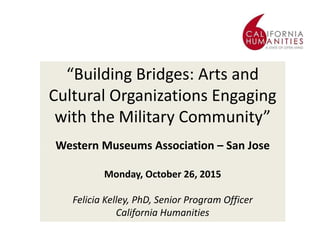 “Building Bridges: Arts and
Cultural Organizations Engaging
with the Military Community”
Western Museums Association – San Jose
Monday, October 26, 2015
Felicia Kelley, PhD, Senior Program Officer
California Humanities
 