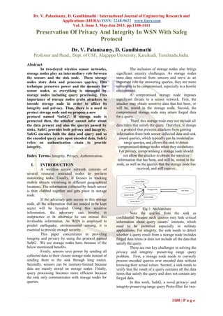 Dr. V. Palanisamy, D. Gandhimathi / International Journal of Engineering Research and
Applications (IJERA) ISSN: 2248-9622 www.ijera.com
Vol. 3, Issue 3, May-Jun 2013, pp.1108-1111
1108 | P a g e
Preservation Of Privacy And Integrity In WSN With Safeg
Protocol
Dr. V. Palanisamy, D. Gandhimathi
Professor and Head,, Dept. of CSE, Alagappa University, Karaikudi, Tamilnadu,India.
Abstract
In two-tiered wireless sensor networks,
storage nodes play an intermediary role between
the sensors and the sink node. These storage
nodes store data and processes queries. This
technique preserves power and the memory for
sensor nodes, as everything is managed by
storage nodes including query processing. This
importance of storage nodes grabs attackers to
intrude storage node in order to affect its
integrity and privacy. Thus, there is a need to
protect storage node and we propose a new
protocol named ‘SafeG’. If storage node is
protected then, the attacker cannot infer about
the data present and also the queries passed by
sinks. SafeG provides both privacy and integrity.
SafeG encodes both the data and query and so
the encoded query acts upon encoded data. SafeG
relies on authentication chain to provide
integrity.
Index Terms- Integrity, Privacy, Authentication.
I. INTRODUCTION
A wireless sensor network consists of
several resource restricted nodes to perform
monitoring tasks. Usually, it focuses in tracking
mobile objects traversing in different geographical
locations. The information collected by 4each sensor
is then clubbed together and gets place in storage
node.
If the adversary gets access to this storage
node, all the information that are needed to be kept
secret will be revealed. Using this sensitive
information, the adversary can involve in
malpractice or in otherwise he can misuse this
invaluable information. As WSN is employed to
predict earthquake, environmental sensing, it is
essential to provide enough security.
This paper concentrates in providing
integrity and privacy by using the protocol named
SafeG. We use storage nodes here, because of the
below mentioned benefits.
Firstly, sensors save power by sending all
collected data to their closest storage node instead of
sending them to the sink through long routes.
Secondly, sensors can be memory-limited because
data are mainly stored on storage nodes. Finally,
query processing becomes more efficient because
the sink only communicates with storage nodes for
queries.
The inclusion of storage nodes also brings
significant security challenges. As storage nodes
store data received from sensors and serve as an
important role for answering queries, they are more
vulnerable to be compromised, especially in a hostile
environment.
A compromised storage node imposes
significant threats to a sensor network. First, the
attacker may obtain sensitive data that has been, or
will be, stored in the storage node. Second, the
compromised storage node may return forged data
for a query.
Third, this storage node may not include all
data items that satisfy the query. Therefore, to design
a protocol that prevents attackers from gaining
information from both sensor collected data and sink
issued queries, which typically can be modeled as
range queries, and allows the sink to detect
compromised storage nodes when they misbehave.
For privacy, compromising a storage node should
not allow the attacker to obtain the sensitive
information that has been, and will be, stored in the
node, as well as the queries that the storage node has
received, and will receive.
Fig 1: Architecture
Note the queries from the sink as
confidential because such queries may leak critical
information about query issuers’ interests, which
need to be protected especially in military
applications. For integrity, the sink needs to detect
whether a query result from a storage node includes
forged data items or does not include all the data that
satisfy the query.
There are two key challenges in solving the
privacy and integrity- preserving range query
problem. First, a storage node needs to correctly
process encoded queries over encoded data without
knowing their actual values. Second, a sink needs to
verify that the result of a query contains all the data
items that satisfy the query and does not contain any
forged data.
In this work, SafeG, a novel privacy- and
integrity-preserving range query Proto-filter for two-
 