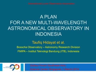 A PLAN
FOR A NEW MULTI-WAVELENGTH
ASTRONOMICAL OBSERVATORY IN
INDONESIA
Taufiq Hidayat et al.
Bosscha Observatory – Astronomy Research Division
FMIPA – Institut Teknologi Bandung (ITB), Indonesia
Galaxy Forum Southeast Asia,
Science Center Singapore, 1 March 2014
International Lunar Observatory Association
 