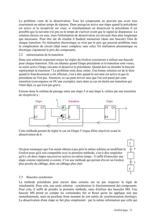 Le problème vient de la désactivation. Tous les composants ne peuvent pas avoir tous
exactement un même temps de réponse. Donc puisqu'on active une étape quand la précédente
est active et la réceptivité est vraie, si simultanément on désactivait la précédente il est
possible que la suivante n'ai pas eu le temps de s'activer avant que le signal ne disparaisse. La
solution choisie est sure, mais l'information de désactivation est envoyée bien plus longtemps
que nécessaire. Pour être sûr du résultat il faudrait mémoriser (dans une bascule) l'état de
chaque transition. En réalisation électronique ce n'est pas le prix qui poserait problème mais
la complication du circuit (déjà assez complexe sans cela). En réalisation pneumatique ou
Donc une solution respectant mieux les règles du Grafcet consisterait à utiliser une bascule
pour chaque transition. Elle est allumée quand l'étape précédente et la transition sont vraies,
sa sortie active l'étape suivante et désactive la précédente. Quand doit on éteindre la bascule
faire
e la
e
n qui
Faisons donc le schéma de passage entre une étape 5 et une étape 6, reliées par une transition
de réceptivité a :
électrique s'ajouterait le prix des composants.
2.2 mémorisation de la transition
représentant la transition ? Le problème reste donc entier. Une bonne solution est de le
quand le franchissement a été effectué, c'est à dire quand la suivante est active et qu
précédente ne l'est pas. Attention, ce cas peut arriver sans que l'on soit passé par cett
transition (convergence en OU par exemple), mais dans ce cas on éteint une transitio
l'était déjà, ce qui n'est pas grave.
Cette méthode permet de régler le cas où l'étape 5 risque d'être réactivée avant la
désactivation de 6.
On peut remarquer que l'on aurait obtenu à peu près le même schéma en modifiant le
Grafcet pour qu'il soit compatible avec la première méthode, c'est à dire empêcher
qu'il y ait deux étapes successives actives en même temps : il suffit d'intercaler une
étape comme représenté ci-contre. C'est une méthode qui permet d'avoir un Grafcet
plus proche du câblage, donc un câblage plus clair.
2.3 Bascules synchrones
La méthode précédente peut encore dans certains cas ne pas respecter la règle de
simultanéité. Pour cela, une seule solution : synchroniser le fonctionnement des composants.
Pour cela, il suffit de prendre la première méthode, mais d'utiliser des bascules MS. Une
bascule MS prend en compte les commandes Set et Reset qu'on lui applique non pas
immédiatement, mais au prochain front montant de son entrée de synchronisation (horloge).
La désactivation d'une étape se fait plus simplement : par la même information que celle qui
Grafcet page : 31
 