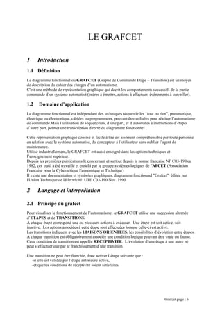 LE GRAFCET
1 Introduction
1.1 Définition
Le diagramme fonctionnel ou GRAFCET (Graphe de Commande Etape – Transition) est un moyen
de description du cahier des charges d’un automatisme.
C'est une méthode de représentation graphique qui décrit les comportements successifs de la partie
commande d’un système automatisé (ordres à émettre, actions à effectuer, événements à surveiller).
1.2 Domaine d'application
Le diagramme fonctionnel est indépendant des techniques séquentielles “tout ou rien”, pneumatique,
électrique ou électronique, câblées ou programmées, pouvant être utilisées pour réaliser l’automatisme
de commande.Mais l’utilisation de séquenceurs, d’une part, et d’automates à instructions d’étapes
d’autre part, permet une transcription directe du diagramme fonctionnel .
Cette représentation graphique concise et facile à lire est aisément compréhensible par toute personne
en relation avec le système automatisé, du concepteur à l’utilisateur sans oublier l’agent de
maintenance.
Utilisé industriellement, le GRAFCET est aussi enseigné dans les options techniques et
l’enseignement supérieur.
Depuis les premières publications le concernant et surtout depuis la norme française NF C03-190 de
1982, cet outil a été travaillé et enrichi par le groupe systèmes logiques de l'AFCET (Association
Française pour la Cybernétique Economique et Technique)
Il existe une documentation et symboles graphiques, diagramme fonctionnel "Grafcet" éditée par
l'Union Technique de l'Electricité. UTE C03-190 Nov. 1990
2 Langage et interprétation
2.1 Principe du grafcet
Pour visualiser le fonctionnement de l’automatisme, le GRAFCET utilise une succession alternée
d’ETAPES et de TRANSITIONS.
A chaque étape correspond une ou plusieurs actions à exécuter. Une étape est soit active, soit
inactive. Les actions associées à cette étape sont effectuées lorsque celle-ci est active.
Les transitions indiquent avec les LIAISONS ORIENTEES, les possibilités d’évolution entre étapes.
A chaque transition est obligatoirement associée une condition logique pouvant être vraie ou fausse.
Cette condition de transition est appelée RECEPTIVITE. L’évolution d’une étape à une autre ne
peut s’effectuer que par le franchissement d’une transition.
Une transition ne peut être franchie, donc activer l’étape suivante que :
-si elle est validée par l’étape antérieure active,
-et que les conditions de réceptivité soient satisfaites.
Grafcet page : 6
 