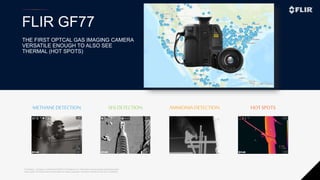 Proprietary - Company Confidential ©2020 FLIR Systems Inc. Information and equipment described herein
may require US Government authorization for export purposes. Diversion contrary to US law is prohibited.
FLIR GF77
METHANEDETECTION SF6 DETECTION AMMONIA DETECTION HOTSPOTS
THE FIRST OPTCAL GAS IMAGING CAMERA
VERSATILE ENOUGH TO ALSO SEE
THERMAL (HOT SPOTS)
 