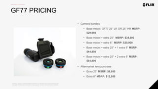 Proprietary - Company Confidential ©2020 FLIR Systems Inc. Information and equipment described herein
may require US Government authorization for export purposes. Diversion contrary to US law is prohibited.
• Camera bundles
• Base model: GF77 25° LR OR 25° HR MSRP:
$29,950
• Base model + extra 25° MSRP: $34,900
• Base model + extra 6° MSRP: $39,900
• Base model + extra 25° + 1 extra 6° MSRP:
$44,850
• Base model + extra 25° + 2 extra 6° MSRP:
$54,800
• Aftermarket lens purchase
• Extra 25° MSRP: $6,950
• Extra 6° MSRP: $12,950
GF77 PRICING
 