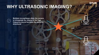 Proprietary - Company Confidential ©2019 FLIR Systems Inc. Information and equipment described herein
may require US Government authorization for export purposes. Diversion contrary to US law is prohibited. 28
WHY ULTRASONIC IMAGING?
Multiple microphones allow the camera
to triangulate the source of the high
frequency sound because the sound is
directional
 