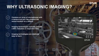 Proprietary - Company Confidential ©2019 FLIR Systems Inc. Information and equipment described herein
may require US Government authorization for export purposes. Diversion contrary to US law is prohibited.
WHY ULTRASONIC IMAGING?
Combine an array of microphones with
a camera and you can pinpoint the
sound location on a picture
Imaging technologies typically provide
a 90% reduction in inspection time
Imaging technologies are relatively
easy to learn
 