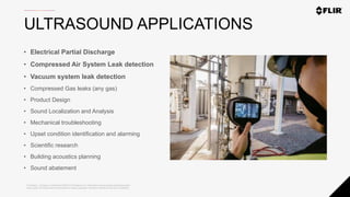 Proprietary - Company Confidential ©2020 FLIR Systems Inc. Information and equipment described herein
may require US Government authorization for export purposes. Diversion contrary to US law is prohibited.
ULTRASOUND APPLICATIONS
• Electrical Partial Discharge
• Compressed Air System Leak detection
• Vacuum system leak detection
• Compressed Gas leaks (any gas)
• Product Design
• Sound Localization and Analysis
• Mechanical troubleshooting
• Upset condition identification and alarming
• Scientific research
• Building acoustics planning
• Sound abatement
 