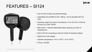 Proprietary - Company Confidential ©2020 FLIR Systems Inc. Information and equipment described herein
may require US Government authorization for export purposes. Diversion contrary to US law is prohibited.
FEATURES – SI124
• Can do both air leaks and partial discharge
• Lightweight and portable (2.2 lbs / 980 g) - can be operated with one
hand
• Operating range from close to mid distance 1.6’ to 49’ (0.5 to 15 M) all
the way up to 328’ (100 M)
• Both built-in + external replaceable battery allowing up to 8hrs of
operating time
• Built in Wi-fi for connecting to cloud for further AI powered analysis
• Bright 5-inch color display
• Operation temperature +14 to +122°F (–10 to +50°C)
• Pricing - $19,999
 