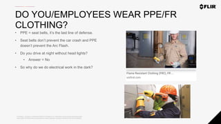 Proprietary - Company Confidential ©2020 FLIR Systems Inc. Information and equipment described herein
may require US Government authorization for export purposes. Diversion contrary to US law is prohibited.
DO YOU/EMPLOYEES WEAR PPE/FR
CLOTHING?
• PPE = seat belts, it’s the last line of defense.
• Seat belts don’t prevent the car crash and PPE
doesn’t prevent the Arc Flash.
• Do you drive at night without head lights?
• Answer = No
• So why do we do electrical work in the dark?
 