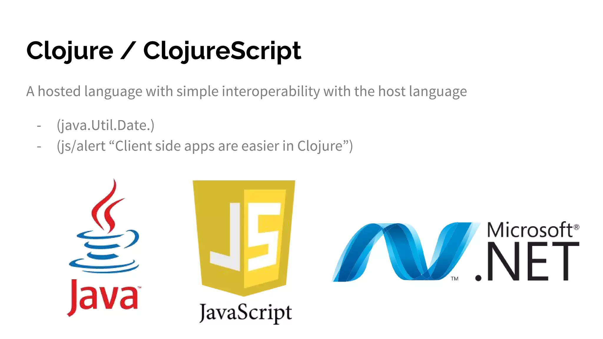 Clojure / ClojureScript
A hosted language with simple interoperability with the host language
- (java.Util.Date.)
- (js/alert “Client side apps are easier in Clojure”)
 