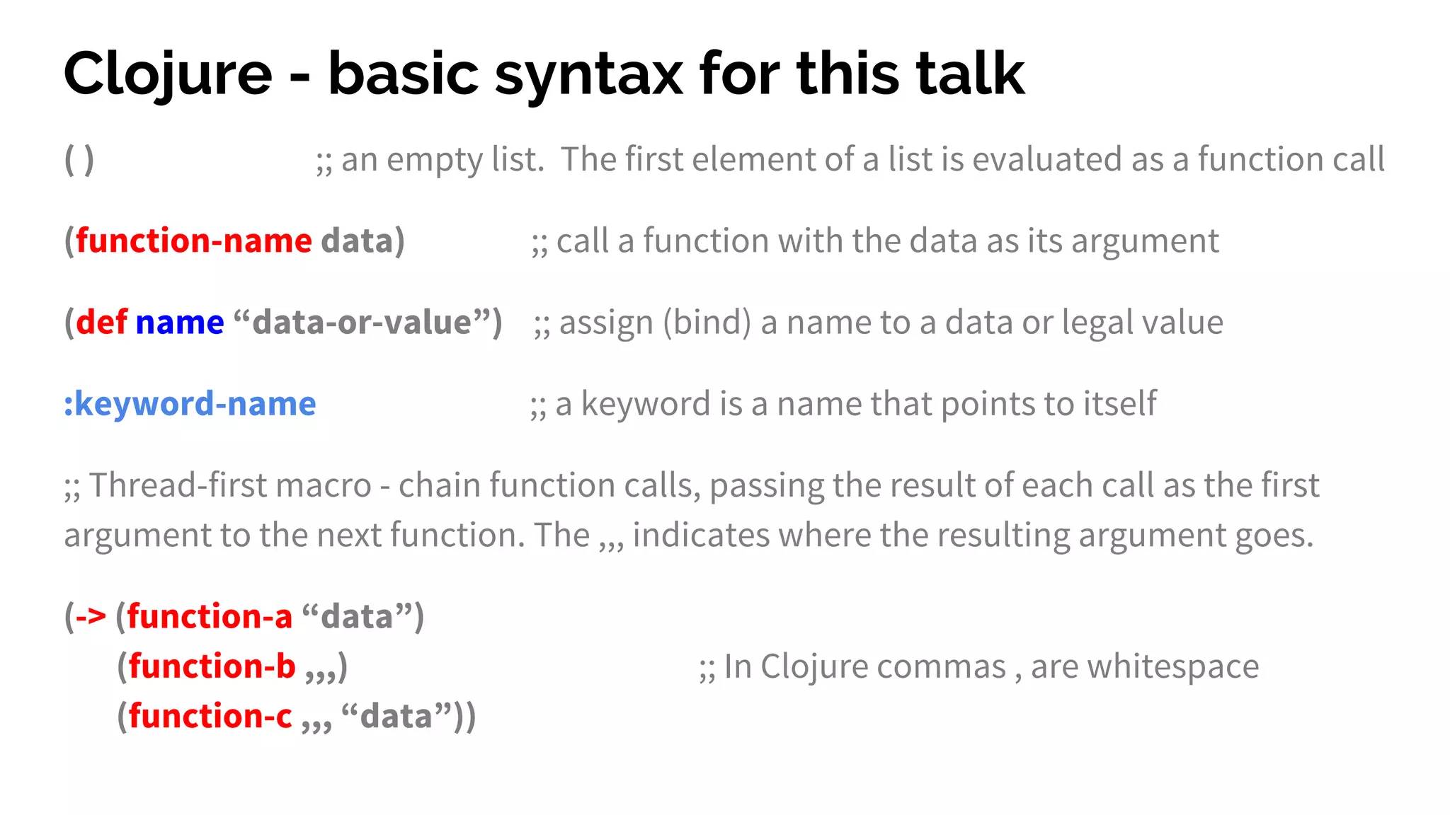 Clojure - basic syntax for this talk
( ) ;; an empty list. The first element of a list is evaluated as a function call
(function-name data) ;; call a function with the data as its argument
(def name “data-or-value”) ;; assign (bind) a name to a data or legal value
:keyword-name ;; a keyword is a name that points to itself
;; Thread-first macro - chain function calls, passing the result of each call as the first
argument to the next function. The ,,, indicates where the resulting argument goes.
(-> (function-a “data”)
(function-b ,,,) ;; In Clojure commas , are whitespace
(function-c ,,, “data”))
 
