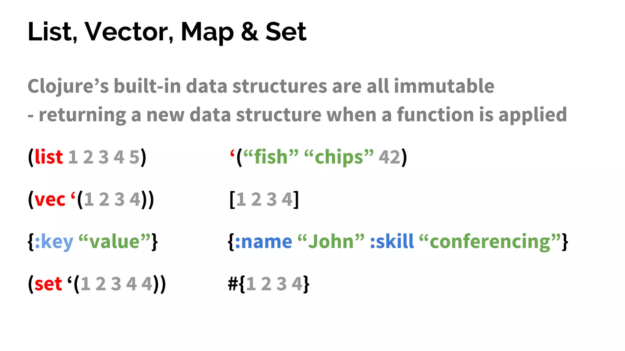 List, Vector, Map & Set
Clojure’s built-in data structures are all immutable
- returning a new data structure when a function is applied
(list 1 2 3 4 5) ‘(“fish” “chips” 42)
(vec ‘(1 2 3 4)) [1 2 3 4]
{:key “value”} {:name “John” :skill “conferencing”}
(set ‘(1 2 3 4 4)) #{1 2 3 4}
 