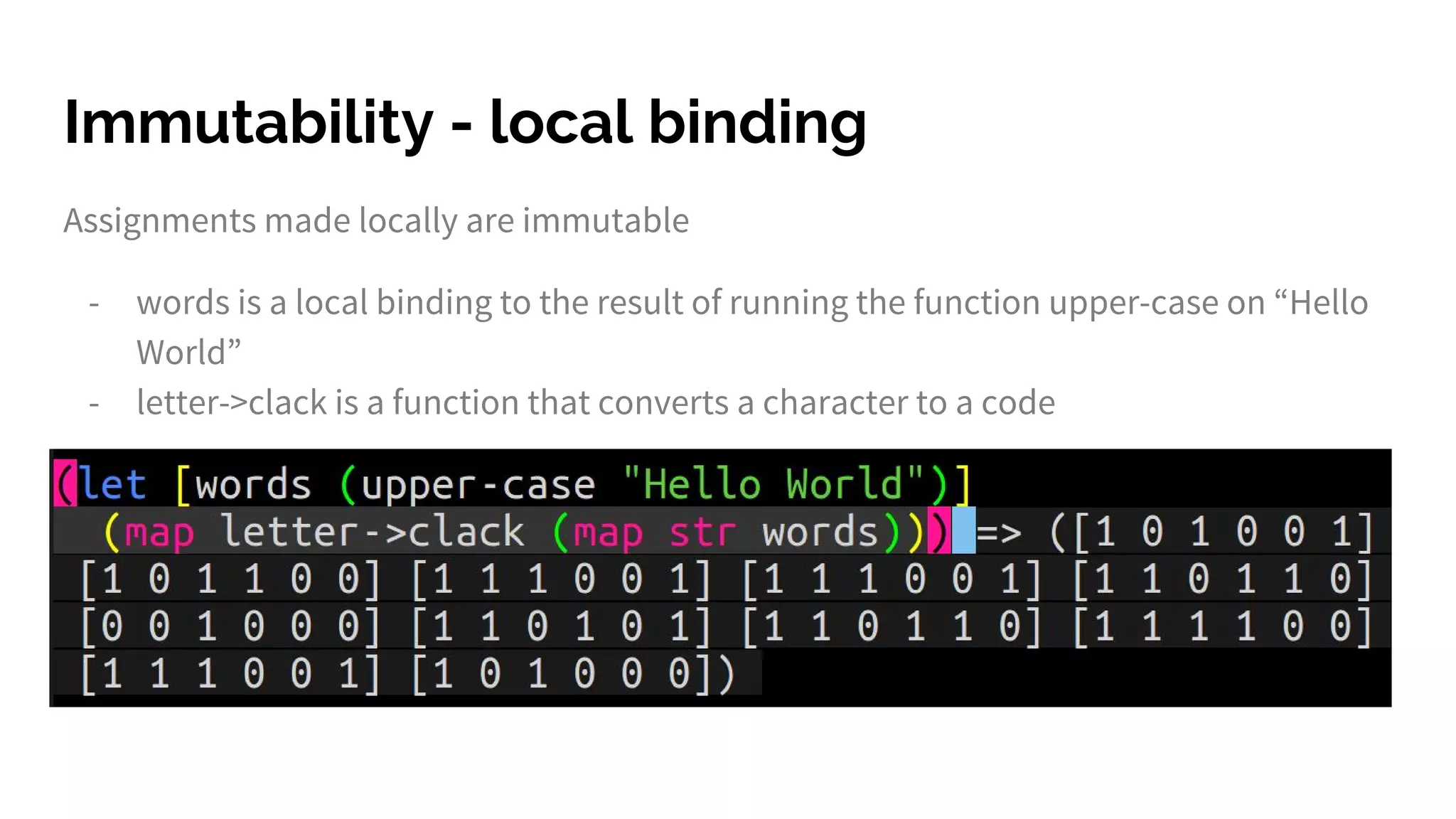 Immutability - local binding
Assignments made locally are immutable
- words is a local binding to the result of running the function upper-case on “Hello
World”
- letter->clack is a function that converts a character to a code
 
