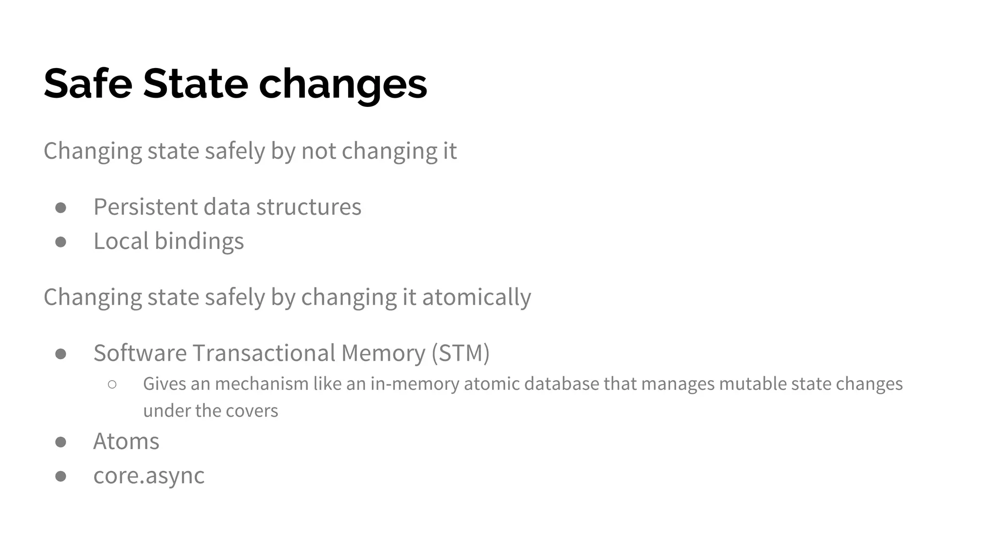 Safe State changes
Changing state safely by not changing it
● Persistent data structures
● Local bindings
Changing state safely by changing it atomically
● Software Transactional Memory (STM)
○ Gives an mechanism like an in-memory atomic database that manages mutable state changes
under the covers
● Atoms
● core.async
 