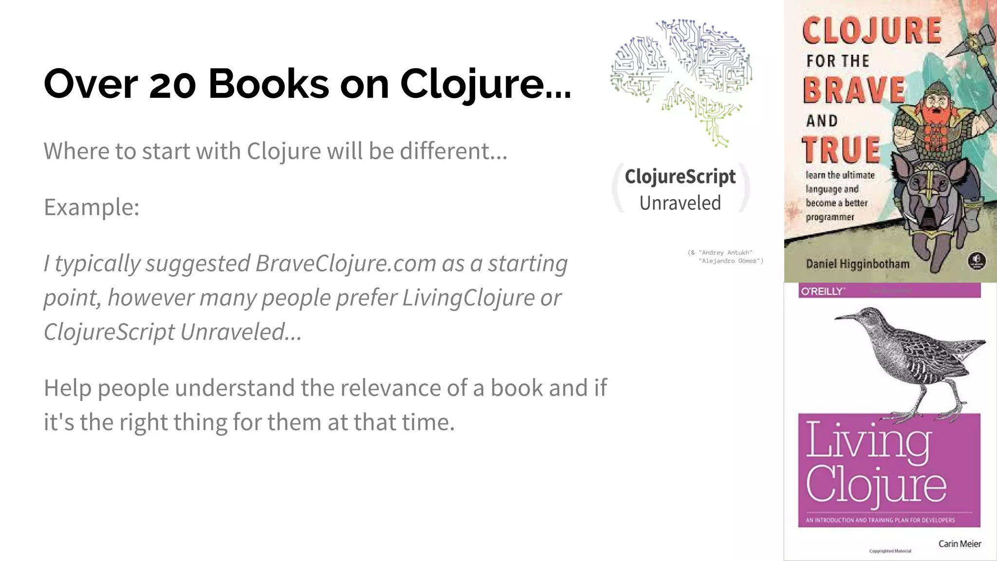 Over 20 Books on Clojure...
Where to start with Clojure will be different...
Example:
I typically suggested BraveClojure.com as a starting
point, however many people prefer LivingClojure or
ClojureScript Unraveled...
Help people understand the relevance of a book and if
it's the right thing for them at that time.
 