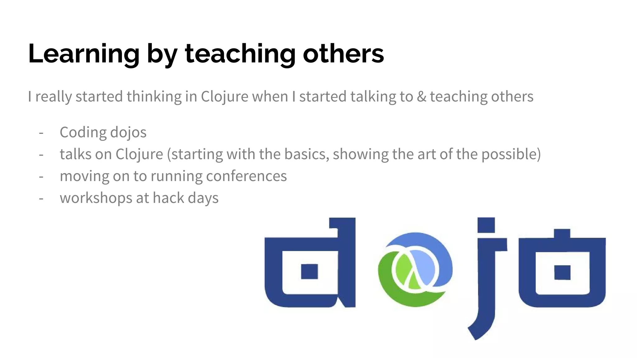 Learning by teaching others
I really started thinking in Clojure when I started talking to & teaching others
- Coding dojos
- talks on Clojure (starting with the basics, showing the art of the possible)
- moving on to running conferences
- workshops at hack days
 