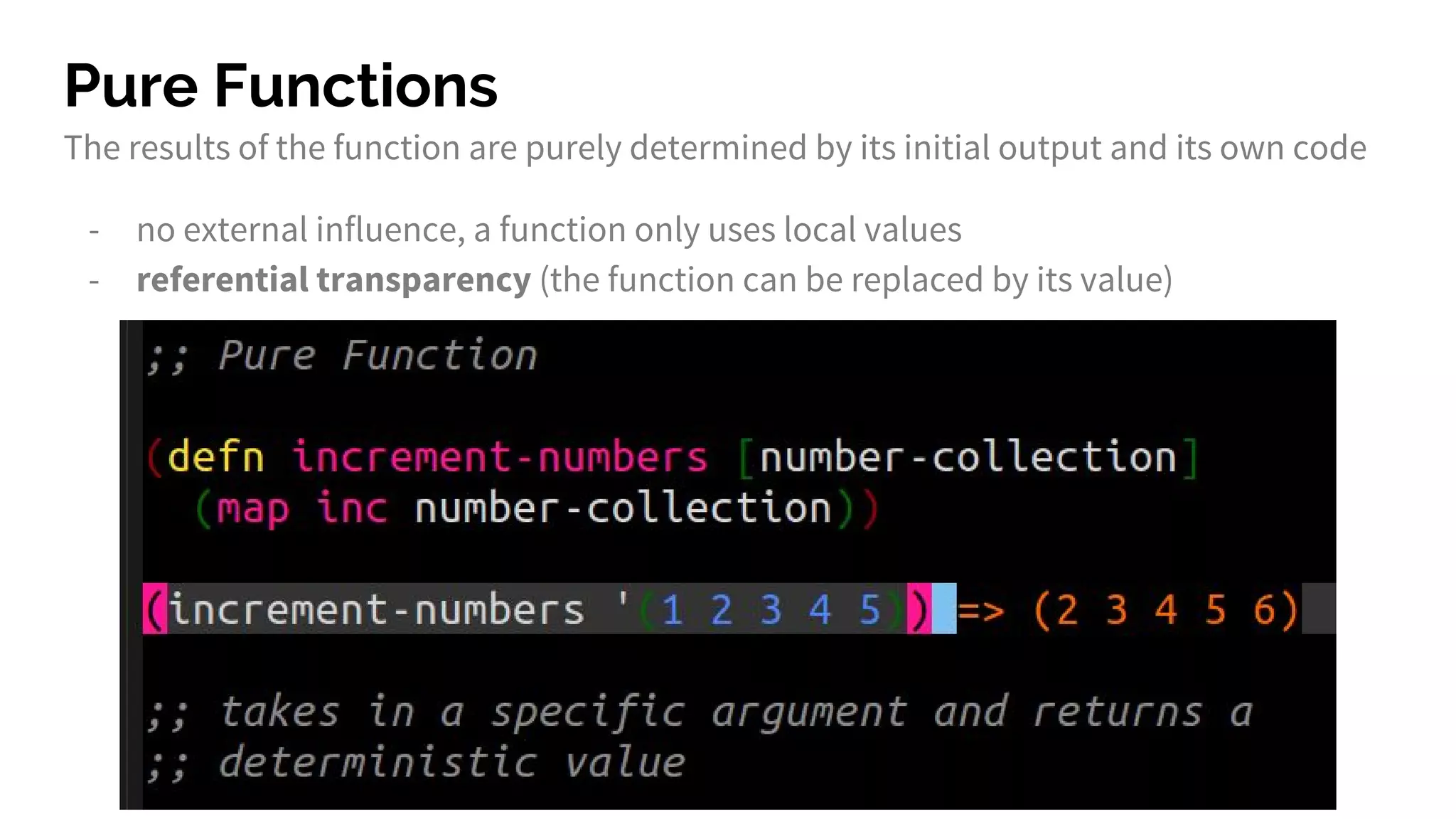 Pure Functions
The results of the function are purely determined by its initial output and its own code
- no external influence, a function only uses local values
- referential transparency (the function can be replaced by its value)
 