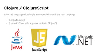 Clojure / ClojureScript
A hosted language with simple interoperability with the host language
- (java.Util.Date.)
- (js/alert “Client side apps are easier in Clojure”)
 