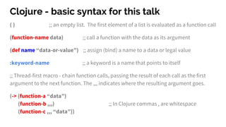 Clojure - basic syntax for this talk
( ) ;; an empty list. The first element of a list is evaluated as a function call
(function-name data) ;; call a function with the data as its argument
(def name “data-or-value”) ;; assign (bind) a name to a data or legal value
:keyword-name ;; a keyword is a name that points to itself
;; Thread-first macro - chain function calls, passing the result of each call as the first
argument to the next function. The ,,, indicates where the resulting argument goes.
(-> (function-a “data”)
(function-b ,,,) ;; In Clojure commas , are whitespace
(function-c ,,, “data”))
 
