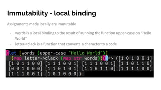 Immutability - local binding
Assignments made locally are immutable
- words is a local binding to the result of running the function upper-case on “Hello
World”
- letter->clack is a function that converts a character to a code
 