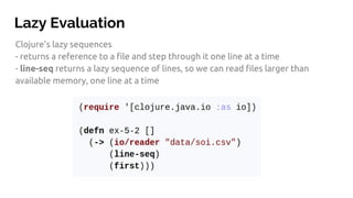 Lazy Evaluation
Clojure's lazy sequences
- returns a reference to a file and step through it one line at a time
- line-seq returns a lazy sequence of lines, so we can read files larger than
available memory, one line at a time
 
