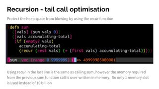 Recursion - tail call optimisation
Protect the heap space from blowing by using the recur function
Using recur in the last line is the same as calling sum, however the memory required
from the previous sum function call is over-written in memory. So only 1 memory slot
is used instead of 10 billion
 