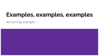 Examples, examples, examples
we learn by example...
 