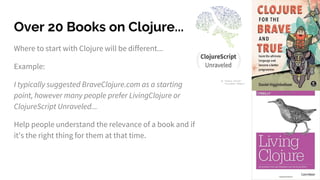 Over 20 Books on Clojure...
Where to start with Clojure will be different...
Example:
I typically suggested BraveClojure.com as a starting
point, however many people prefer LivingClojure or
ClojureScript Unraveled...
Help people understand the relevance of a book and if
it's the right thing for them at that time.
 