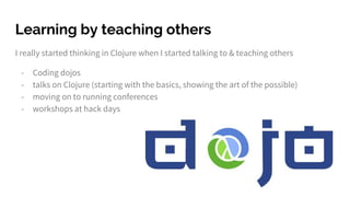 Learning by teaching others
I really started thinking in Clojure when I started talking to & teaching others
- Coding dojos
- talks on Clojure (starting with the basics, showing the art of the possible)
- moving on to running conferences
- workshops at hack days
 