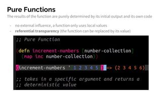 Pure Functions
The results of the function are purely determined by its initial output and its own code
- no external influence, a function only uses local values
- referential transparency (the function can be replaced by its value)
 