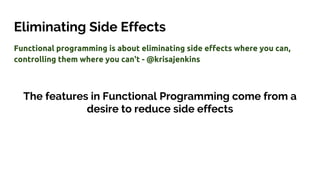 Eliminating Side Effects
Functional programming is about eliminating side effects where you can,
controlling them where you can't - @krisajenkins
The features in Functional Programming come from a
desire to reduce side effects
 
